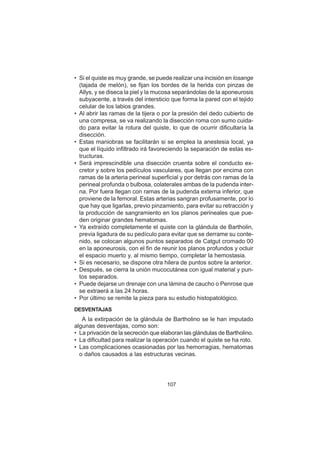 107
• Si el quiste es muy grande, se puede realizar una incisión en losange
(tajada de melón), se fijan los bordes de la herida con pinzas de
Allys, y se diseca la piel y la mucosa separándolas de la aponeurosis
subyacente, a través del intersticio que forma la pared con el tejido
celular de los labios grandes.
• Al abrir las ramas de la tijera o por la presión del dedo cubierto de
una compresa, se va realizando la disección roma con sumo cuida-
do para evitar la rotura del quiste, lo que de ocurrir dificultaría la
disección.
• Estas maniobras se facilitarán si se emplea la anestesia local, ya
que el líquido infiltrado irá favoreciendo la separación de estas es-
tructuras.
• Será imprescindible una disección cruenta sobre el conducto ex-
cretor y sobre los pedículos vasculares, que llegan por encima con
ramas de la arteria perineal superficial y por detrás con ramas de la
perineal profunda o bulbosa, colaterales ambas de la pudenda inter-
na. Por fuera llegan con ramas de la pudenda externa inferior, que
proviene de la femoral. Estas arterias sangran profusamente, por lo
que hay que ligarlas, previo pinzamiento, para evitar su retracción y
la producción de sangramiento en los planos perineales que pue-
den originar grandes hematomas.
• Ya extraído completamente el quiste con la glándula de Bartholin,
previa ligadura de su pedículo para evitar que se derrame su conte-
nido, se colocan algunos puntos separados de Catgut cromado 00
en la aponeurosis, con el fin de reunir los planos profundos y ocluir
el espacio muerto y, al mismo tiempo, completar la hemostasia.
• Si es necesario, se dispone otra hilera de puntos sobre la anterior.
• Después, se cierra la unión mucocutánea con igual material y pun-
tos separados.
• Puede dejarse un drenaje con una lámina de caucho o Penrose que
se extraerá a las 24 horas.
• Por último se remite la pieza para su estudio histopatológico.
DESVENTAJAS
A la extirpación de la glándula de Bartholino se le han imputado
algunas desventajas, como son:
• La privación de la secreción que elaboran las glándulas de Bartholino.
• La dificultad para realizar la operación cuando el quiste se ha roto.
• Las complicaciones ocasionadas por las hemorragias, hematomas
o daños causados a las estructuras vecinas.
 