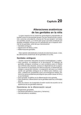 114
Capítulo 20
Alteraciones anatómicas
de los genitales en la niña
La gran mayoría de los trastornos ginecológicos prepuberales se
pueden incluir en tres grandes grupos: los que causan prurito y secre-
ción, como las vulvovaginitis, el grupo de “los que sangran” con todas
sus posibles causas, y un tercer gran grupo que está constituido por
aquellas entidades clínicas que se caracterizan por el aspecto anor-
mal de los genitales, entre las que mencionamos:
• Genitales ambiguos.
• Aglutinación de labios y vulva.
• Malformaciones genitales.
Este capítulo está dedicado al estudio de este tercer grupo, o sea,
las alteraciones anatómicas de los genitales en la niña.
Genitales ambiguos
Existen momentos relevantes durante la embriogénesis, a saber:
• Sexo genético: se establece en la fecundación. El hallazgo de
genitales ambiguos constituye un serio problema para el médico
que enfrenta esta situación, porque en dependencia de la asigna-
ción sexual en el nacimiento así será la evolución, el desarrollo psi-
cológico y sexual del individuo. La asignación del sexo a un recién
nacido con genitales ambiguos es un dilema para médicos y pa-
dres, y deberá ser considerado como una emergencia médica, de-
bido a los serios problemas psicológicos que puede causar al niño y
a sus familiares.
• Sexo gonadal: se define con la diferenciación de la gónada.
• Sexo anatómico: diferenciación de los genitales externos o el fenotipo
sexual.
• Sexo de crianza: es el asignado al recién nacido de acuerdo con la
apariencia de sus genitales externos.
Desórdenes de la diferenciación sexual
• Disgenesias gonadales.
• Seudohermafroditismo (masculino y femenino).
• Hermafroditismo verdadero.
 