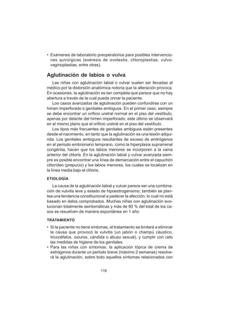 116
• Exámenes de laboratorio preoperatorios para posibles intervencio-
nes quirúrgicas (exéresis de ovotestis, clitoroplastias, vulvo-
vaginoplastias, entre otras).
Aglutinación de labios o vulva
Las niñas con aglutinación labial o vulvar suelen ser llevadas al
médico por la distorsión anatómica notoria que la alteración provoca.
En ocasiones, la aglutinación es tan completa que parece que no hay
abertura a través de la cual pueda orinar la paciente.
Los casos avanzados de aglutinación pueden confundirse con un
himen imperforado o genitales ambiguos. En el primer caso, siempre
se debe encontrar un orificio uretral normal en el piso del vestíbulo,
apenas por delante del himen imperforado; este último se observará
en el mismo plano que el orificio uretral en el piso del vestíbulo.
Los tipos más frecuentes de genitales ambiguos están presentes
desde el nacimiento, en tanto que la aglutinación es una lesión adqui-
rida. Los genitales ambiguos resultantes de exceso de andrógenos
en el periodo embrionario temprano, como la hiperplasia suprarrenal
congénita, hacen que los labios menores se incorporen a la vaina
anterior del clítoris. En la aglutinación labial y vulvar avanzada siem-
pre es posible encontrar una línea de demarcación entre el capuchón
clitorídeo (prepucio) y los labios menores, los cuales se localizan en
la línea media bajo el clítoris.
ETIOLOGÍA
La causa de la aglutinación labial y vulvar parece ser una combina-
ción de vulvitis leve y estado de hipoestrogenismo; también se plan-
tea una tendencia constitucional a padecer la afección, lo cual no está
basado en datos comprobados. Muchas niñas con aglutinación evo-
lucionan totalmente asintomáticas y más de 80 % del total de los ca-
sos se resuelven de manera espontánea en 1 año.
TRATAMIENTO
• Si la paciente no tiene síntomas, el tratamiento se limitará a eliminar
la causa que provocó la vulvitis (un jabón o champú cáustico,
tricocéfalos, oxiuros, cándida o abuso sexual), y cumplir con celo
las medidas de higiene de los genitales.
• Para las niñas con síntomas, la aplicación tópica de crema de
estrógenos durante un periodo breve (máximo 2 semanas) resolve-
rá la aglutinación, sobre todo aquellos síntomas relacionados con
 