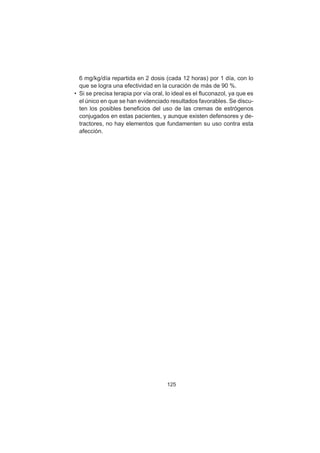 125
6 mg/kg/día repartida en 2 dosis (cada 12 horas) por 1 día, con lo
que se logra una efectividad en la curación de más de 90 %.
• Si se precisa terapia por vía oral, lo ideal es el fluconazol, ya que es
el único en que se han evidenciado resultados favorables. Se discu-
ten los posibles beneficios del uso de las cremas de estrógenos
conjugados en estas pacientes, y aunque existen defensores y de-
tractores, no hay elementos que fundamenten su uso contra esta
afección.
 