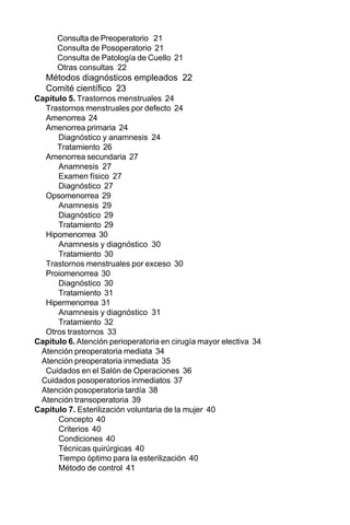 14
Capítulo 5. Trastornos menstruales 24
Trastornos menstruales por defecto 24
Amenorrea 24
Amenorrea primaria 24
Diagnóstico y anamnesis 24
Tratamiento 26
Amenorrea secundaria 27
Anamnesis 27
Examen físico 27
Diagnóstico 27
Opsomenorrea 29
Anamnesis 29
Diagnóstico 29
Tratamiento 29
Hipomenorrea 30
Anamnesis y diagnóstico 30
Tratamiento 30
Trastornos menstruales por exceso 30
Proiomenorrea 30
Diagnóstico 30
Tratamiento 31
Hipermenorrea 31
Anamnesis y diagnóstico 31
Tratamiento 32
Otros trastornos 33
Capítulo 6. Atención perioperatoria en cirugía mayor electiva 34
Atención preoperatoria mediata 34
Atención preoperatoria inmediata 35
Cuidados en el Salón de Operaciones 36
Cuidados posoperatorios inmediatos 37
Atención posoperatoria tardía 38
Atención transoperatoria 39
Capítulo 7. Esterilización voluntaria de la mujer 40
Concepto 40
Criterios 40
Condiciones 40
Técnicas quirúrgicas 40
Tiempo óptimo para la esterilización 40
Método de control 41
Consulta de Preoperatorio 21
Consulta de Posoperatorio 21
Consulta de Patología de Cuello 21
Otras consultas 22
Métodos diagnósticos empleados 22
Comité científico 23
 