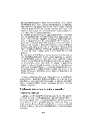 130
po siguiendo la trayectoria de las líneas mamarias. Lo más común
es el hallazgo de un pezón y areola incompletos que aparece algu-
nos centímetros por debajo de la mama normal, ya sea bilateral o
unilateral. Esta anomalía no produce síntomas, por lo que no es
necesario tratarla, solo se recomienda la exéresis quirúrgica duran-
te la vida adulta por razones estéticas.
• La amastia, que es muy rara, en algunas ocasiones es confundida
con alteraciones del crecimiento mamario, sobre todo cuando exis-
te un pobre desarrollo del pezón y la areola, y más aún si se acom-
paña de hipopigmentación. En estos casos se debe tranquilizar a la
paciente y en especial a la familia, ya que generalmente durante la
pubertad se produce el desarrollo mamario. En las verdaderas
amastias, casi siempre asociadas al síndrome de Poland, la única
opción terapéutica consiste en la cirugía estética reconstructiva, y
en todos los casos se debe esperar la culminación del desarrollo
puberal.
• La polimastia, también llamada mamas supernumerarias, aparece
con menos frecuencia; pero a diferencia de la politelia que transcu-
rre asintomática, esta puede convertirse en un problema de salud
durante el desarrollo puberal, el embarazo y la lactancia. Se clasifi-
ca en completa, cuando posee todos los tejidos y la paciente es
capaz de lactar, e incompleta cuando no existen los ductos princi-
pales para la eyección láctea en el conjunto areolopapilar. Se consi-
deran ectópicas si el tejido mamario normal se sitúa al nivel de las
líneas mamarias, y aberrantes cuando aparecen distantes de las
líneas mamarias.
El tratamiento terapéutico será independiente de la clasificación
antes descrita, y dependerá de la severidad de los síntomas. Si las
molestias que acarrea durante el embarazo y la lactancia son impor-
tantes, se recomienda la exéresis quirúrgica del tejido mamario
ectópico o aberrante.
Trastornos mamarios en niña y prepúber
Hipertrofia neonatal
La origina la estimulación hormonal pasiva de la vida fetal. Es inde-
pendiente del sexo y puede acompañarse de secreción calostral; por
lo general, regresa varias semanas después del nacimiento, aunque
puede persistir mientras se reciba lactancia materna. La única con-
ducta recomendable es la observación. Si se mantiene más allá
de 6 meses después del nacimiento debe tratarse como una telarquia
prematura.
 