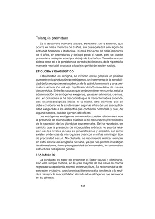 131
Telarquia prematura
Es el desarrollo mamario aislado, transitorio, uni o bilateral, que
ocurre en niñas menores de 8 años, sin que aparezca otro signo de
actividad hormonal a distancia. Es más frecuente en niñas menores
de 4 años, en prematuras y de bajo peso al nacer, pero se puede
presentar a cualquier edad por debajo de los 8 años. También se con-
sidera como tal a la persistencia por más de 6 meses, de la hipertrofia
mamaria neonatal asociada a la crisis genital del recién nacido.
ETIOLOGÍA Y DIAGNÓSTICO
Esta entidad es benigna, se invocan en su génesis un posible
aumento en la producción de estrógenos, un incremento de la sensibili-
dad de los receptores estrogénicos de la glándula mamaria y una pre-
matura activación del eje hipotálamo-hipófisis-ovárico de causa
desconocida. Entre las causas que se deben tener en cuenta, está la
administración de estrógenos exógenos, ya sea en alimentos, cremas,
etc., en ocasiones se ha descubierto que la menor tomaba a escondi-
das los anticonceptivos orales de la mamá. Otro elemento que se
debe considerar es la existencia en algunas niñas de una susceptibi-
lidad exagerada a los alimentos que contienen hormonas y que, de
alguna manera, puedan ejercer este efecto.
Los estrógenos endógenos aumentados pueden relacionarse con
la presencia de microquistes ováricos o de precursores provenientes
de la secreción de las glándulas suprarrenales. Se ha reportado, en
cambio, que la presencia de microquistes ováricos no guarda rela-
ción con los niveles séricos de gonadotropinas y estradiol, así como
existen evidencias de microquistes ováricos en niñas sin ningún tipo
de precocidad sexual. No obstante, se recomienda realizar siempre
en estos casos una ecografía pelviana, ya que nos permite investigar
las dimensiones, forma y ecogenicidad del endometrio, así como otras
estructuras del aparato genital.
TRATAMIENTO
La conducta es tratar de encontrar el factor causal y eliminarlo.
Con esta simple medida, en la gran mayoría de los casos la mama
regresa a su apariencia normal en breve plazo. Se recomienda la ob-
servación evolutiva, pues la entidad tiene una alta tendencia a la reci-
diva dada por la susceptibilidad elevada a los estrógenos que se invoca
en su génesis.
 