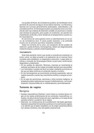 134
Los quistes de Nuck, de consistencia quística, se manifiestan como
aumento de volumen de alguno de los labios menores. Los fibromas y
lipomas son tumores generalmente pediculados, redondeados y de
consistencia firme. El hemangioma plano se presenta como una man-
cha de color rojo violáceo de extensión variable; el cavernoso o nodular
casi siempre es pequeño, pero puede, en ocasiones, ser grande con
implantación profunda y tener tendencia al sangramiento cuando su-
fre traumatismos.
El carcinoma de vulva aparece como un abombamiento en la vul-
va, de consistencia dura. A veces puede ulcerarse, y se confunde
mucho con el sarcoma que tiene caracteres similares.
Todos los tumores de la vulva, con excepción de los quistes de
retención, quiste de Nuck y hemangiomas, deben ser diagnosticados
mediante biopsia y estudio anatomopatológico.
TRATAMIENTO
Ante toda paciente menor que acuda a consulta por presentar un
tumor vulvar, se debe proceder a la realización de un examen físico
completo para establecer un diagnóstico presuntivo. Luego debe re-
mitirse a consulta de Ginecología-Infanto Juvenil para confirmación
diagnóstica y tratamiento.
• En los quistes de retención, fibromas y lipomas se recomienda la
exéresis quirúrgica de las masas tumorales siempre que sea posible.
• Los hidroceles o quistes de Nuck se tratan mediante punciones en
las que se debe confirmar el contenido líquido e incoloro.
• En los hemangiomas se recomienda conducta expectante: solo se
realiza resección cuando hay crecimiento exofítico o sangran al con-
tacto.
• En el caso de carcinomas, sarcomas y otros tumores malignos, la
terapéutica debe realizarse por equipo multidisciplinario, con la par-
ticipación imprescindible de un radioterapeuta y quimioterapeuta.
Tumores de vagina
Benignos
• Quistes mesonéfricos (Gartner): como indica su nombre tienen ori-
gen en los restos embrionarios de los conductos mesonéfricos, si-
tuados a la altura de los fondos de saco vaginales y a lo largo de las
paredes anterior y posterior de la vagina.
• Adenosis: es consecuencia de la proliferación del tejido glandular.
Aparecen pequeñas formaciones quísticas en la submucosa vaginal,
y se admite que el tejido neoplásico es de origen paramesonéfrico
con células similares a las del epitelio endocervical.
 