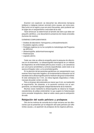 145
Examen con espéculo: se descartan las afecciones benignas
(pólipos) o malignas (cáncer cervical) como causas, así como posi-
bles tumor en la vagina y que son poco frecuentes, pero pudieran ser
el origen de un sangramiento a esa edad de la vida.
Tacto bimanual: se determinará el tamaño del útero que debe ser
pequeño (atrófico), y se descartará la presencia de masas anexiales
(tumores de ovarios).
EXÁMENES COMPLEMENTARIOS
• Análisis de laboratorio: hemograma y eritrosedimentación.
• Exudados vaginal y uretral.
• Citología orgánica (si no ha cumplido la metodología del Programa
de DPCCU).
• Ultrasonografía: abdominal-transvaginal.
• Histeroscopia.
• Legrado uterino.
Cada vez más se utiliza la ecografía para la pesquisa de afeccio-
nes en el endometrio. La ultrasonografía transvaginal es un método
de diagnóstico de enfermedad pélvica poco invasor, y se caracteriza
por una buena sensibilidad y correcta especificidad, sobre todo si se
asocia al Doppler color y a la sonohisterografía.
En la atención de las pacientes geriátricas con sangramiento cuyo
examen físico haya sido negativo, es fundamental la evaluación con el
resultado de la ultrasonografía para la medición del grosor endometrial.
Si este sobrepasa los 4 mm, se indica legrado diagnóstico o histe-
roscopia de poder contar con ella.
Pero si el grosor del endometrio es menor que 4 mm, se mantendrá
el seguimiento. No obstante, si la paciente continúa con el san-
gramiento, se indicará legrado independientemente de la medición.
Muchas veces mediante la ultrasonografía se observa la imagen
característica de pólipo endometrial, lo que sugiere la histeroscopia
como proceder terapéutico, ideal en estos casos para la extirpación
de este.
Relajación del suelo pelviano y prolapsos
Otro de los motivos de consulta de la mujer anciana son las afec-
ciones que se presentan por la relajación del suelo pelviano por dife-
rentes causas, y la aparición de prolapsos de los órganos pélvicos.
 