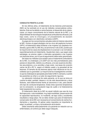154
CONDUCTA FRENTE A LA NIC
En los últimos años, el tratamiento de las lesiones preinvasoras
(NIC) se ha centrado en el uso de métodos conservadores ambu-
latorios. Esto se ha debido a varios factores: el desarrollo de la colpos-
copia; un mayor conocimiento de la historia natural de la NIC; y la
disponibilidad de tecnologías terapéuticas ambulatorias eficaces y de
bajo costo, como la criocirugía y el procedimiento de escisión
electroquirúrgica con electrodos cerrados (LEEP).
A juzgar por los conocimientos actuales sobre la historia natural de
la NIC, incluso el papel etiológico de los virus del papiloma humano
(HPV), el tratamiento debe limitarse a las mujeres con displasia mo-
derada y grave (NIC II y NIC III) y al carcinoma in situ (CIS), puesto que
la mayoría de los casos de displasia leve no avanzan o se normalizan
espontáneamente sin tratamiento. Queda bien claro, que según esta
estrategia, es preciso vigilar a intervalos apropiados a las mujeres
con lesiones leves, por lo que el seguimiento debe estar garantizado.
De todos los métodos que existen para el tratamiento ambulatorio
de la NIC, la crioterapia y el LEEP son los más prometedores para
países en desarrollo, debido a su eficacia, a la casi ausencia de efec-
tos secundarios y a su sencillez y bajo costo. Las tasas de curación
varían de 80 a 95 %, según el método usado y la gravedad de las
lesiones. El tamaño de las lesiones ejerce más influencia en los re-
sultados que su gravedad. La mayoría de los investigadores conside-
ra que la crioterapia es apropiada para tratar la NIC II, siempre y cuando
las pacientes se ciñan a un plan de seguimiento riguroso.
La valoración individual de cada paciente, en la que se toma en
cuenta la edad, paridad, deseos o no de más descendencia y otros
factores, será determinante frente al carcinoma in situ, para decidir
otro tipo de conducta terapéutica. Estas otras opciones terapéuticas
son la conización, la amputación baja de cuello o la histerectomía
total respetando los ovarios.
El tratamiento ideal de la NIC es aquel método que sea de muy
fácil ejecución, nula mortalidad, muy baja morbilidad, preservación de
la capacidad reproductiva, no mutilante, de bajo costo y excelentes
resultados a largo plazo. No se debe olvidar que para el tratamiento
conservador de la NIC son necesarios el conocimiento de ciertos fun-
damentos y requisitos. Al aplicar estos requisitos es importante la
edad, la paridad, y el tipo y la localización de la lesión.
Debe orientarse adecuadamente a la paciente en relación con su
enfermedad y el control que debe seguir después.
 
