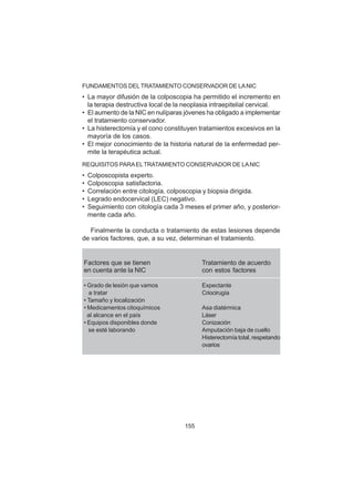 155
FUNDAMENTOS DELTRATAMIENTO CONSERVADOR DE LANIC
• La mayor difusión de la colposcopia ha permitido el incremento en
la terapia destructiva local de la neoplasia intraepitelial cervical.
• El aumento de la NIC en nulíparas jóvenes ha obligado a implementar
el tratamiento conservador.
• La histerectomía y el cono constituyen tratamientos excesivos en la
mayoría de los casos.
• El mejor conocimiento de la historia natural de la enfermedad per-
mite la terapéutica actual.
REQUISITOS PARAELTRATAMIENTO CONSERVADOR DE LANIC
• Colposcopista experto.
• Colposcopia satisfactoria.
• Correlación entre citología, colposcopia y biopsia dirigida.
• Legrado endocervical (LEC) negativo.
• Seguimiento con citología cada 3 meses el primer año, y posterior-
mente cada año.
Finalmente la conducta o tratamiento de estas lesiones depende
de varios factores, que, a su vez, determinan el tratamiento.
Factores que se tienen Tratamiento de acuerdo
en cuenta ante la NIC con estos factores
• Grado de lesión que vamos Expectante
a tratar Criocirugía
• Tamaño y localización
• Medicamentos citoquímicos Asa diatérmica
al alcance en el país Láser
• Equipos disponibles donde Conización
se esté laborando Amputación baja de cuello
Histerectomía total, respetando
ovarios
 