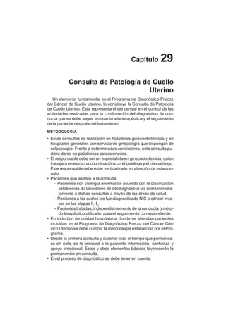 156
Capítulo 29
Consulta de Patología de Cuello
Uterino
Un elemento fundamental en el Programa de Diagnóstico Precoz
del Cáncer de Cuello Uterino, lo constituye la Consulta de Patología
de Cuello Uterino. Esta representa el eje central en el control de las
actividades realizadas para la confirmación del diagnóstico, la con-
ducta que se debe seguir en cuanto a la terapéutica y el seguimiento
de la paciente después del tratamiento.
METODOLOGÍA
• Estas consultas se realizarán en hospitales ginecoobstétricos y en
hospitales generales con servicio de ginecología que dispongan de
colposcopio. Frente a determinadas condiciones, esta consulta pu-
diera darse en policlínicos seleccionados.
• El responsable debe ser un especialista en ginecoobstetricia, quien
trabajará en estrecha coordinación con el patólogo y el citopatólogo.
Este responsable debe estar verticalizado en atención de esta con-
sulta.
• Pacientes que asisten a la consulta:
– Pacientes con citología anormal de acuerdo con la clasificación
establecida. El laboratorio de citodiagnóstico las citará inmedia-
tamente a dichas consultas a través de las áreas de salud.
– Pacientes a las cuales les fue diagnosticado NIC o cáncer inva-
sor en las etapas Ia
- Ib
.
– Pacientes tratadas, independientemente de la conducta o méto-
do terapéutico utilizado, para el seguimiento correspondiente.
• En todo tipo de unidad hospitalaria donde se atiendan pacientes
incluidas en el Programa de Diagnóstico Precoz del Cáncer Cér-
vico Uterino se debe cumplir la metodología establecida por el Pro-
grama.
• Desde la primera consulta y durante todo el tiempo que permanez-
ca en esta, se le brindará a la paciente información, confianza y
apoyo emocional. Estos y otros elementos básicos favorecerán la
permanencia en consulta.
• En el proceso de diagnóstico se debe tener en cuenta:
 