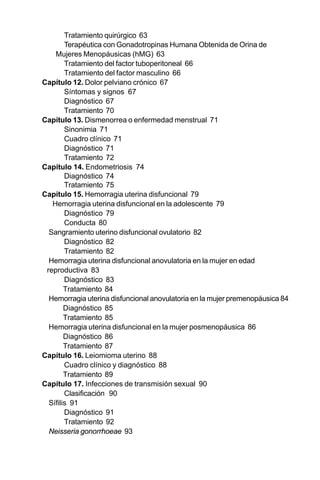 17
Tratamiento quirúrgico 63
Terapéutica con Gonadotropinas Humana Obtenida de Orina de
Mujeres Menopáusicas (hMG) 63
Tratamiento del factor tuboperitoneal 66
Tratamiento del factor masculino 66
Capítulo 12. Dolor pelviano crónico 67
Síntomas y signos 67
Diagnóstico 67
Tratamiento 70
Capítulo 13. Dismenorrea o enfermedad menstrual 71
Sinonimia 71
Cuadro clínico 71
Diagnóstico 71
Tratamiento 72
Capítulo 14. Endometriosis 74
Diagnóstico 74
Tratamiento 75
Capítulo 15. Hemorragia uterina disfuncional 79
Hemorragia uterina disfuncional en la adolescente 79
Diagnóstico 79
Conducta 80
Sangramiento uterino disfuncional ovulatorio 82
Diagnóstico 82
Tratamiento 82
Hemorragia uterina disfuncional anovulatoria en la mujer en edad
reproductiva 83
Diagnóstico 83
Tratamiento 84
Hemorragia uterina disfuncional anovulatoria en la mujer premenopáusica 84
Diagnóstico 85
Tratamiento 85
Hemorragia uterina disfuncional en la mujer posmenopáusica 86
Diagnóstico 86
Tratamiento 87
Capítulo 16. Leiomioma uterino 88
Cuadro clínico y diagnóstico 88
Tratamiento 89
Capítulo 17. Infecciones de transmisión sexual 90
Clasificación 90
Sífilis 91
Diagnóstico 91
Tratamiento 92
Neisseria gonorrhoeae 93
 