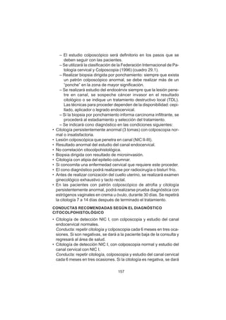 157
– El estudio colposcópico será definitorio en los pasos que se
deben seguir con las pacientes.
– Se utilizará la clasificación de la Federación Internacional de Pa-
tología cervical y Colposcopia (1996) (cuadro 29.1).
– Realizar biopsia dirigida por ponchamiento: siempre que exista
un patrón colposcópico anormal, se debe realizar más de un
“ponche” en la zona de mayor significación.
– Se realizará estudio del endocérvix siempre que la lesión pene-
tre en canal, se sospeche cáncer invasor en el resultado
citológico o se indique un tratamiento destructivo local (TDL).
Las técnicas para proceder dependen de la disponibilidad: cepi-
llado, aplicador o legrado endocervical.
– Si la biopsia por ponchamiento informa carcinoma infiltrante, se
procederá al estadiamiento y selección del tratamiento.
– Se indicará cono diagnóstico en las condiciones siguientes:
• Citología persistentemente anormal (3 tomas) con colposcopia nor-
mal o insatisfactoria.
• Lesión colposcópica que penetra en canal (NIC II-III).
• Resultado anormal del estudio del canal endocervical.
• No correlación citocolpohistológica.
• Biopsia dirigida con resultado de microinvasión.
• Citología con atipia del epitelio columnar.
• Si concomita una enfermedad cervical que requiere este proceder.
• El cono diagnóstico podrá realizarse por radiocirugía o bisturí frío.
• Antes de realizar conización del cuello uterino, se realizará examen
ginecológico exhaustivo y tacto rectal.
• En las pacientes con patrón colposcópico de atrofia y citología
persistentemente anormal, podrá realizarse prueba diagnóstica con
estrógenos vaginales en crema u óvulo, durante 30 días. Se repetirá
la citología 7 a 14 días después de terminado el tratamiento.
CONDUCTAS RECOMENDADAS SEGÚN EL DIAGNÓSTICO
CITOCOLPOHISTOLÓGICO
• Citología de detección NIC I, con colposcopia y estudio del canal
endocervical normales.
Conducta: repetir citología y colposcopia cada 6 meses en tres oca-
siones. Si son negativas, se dará a la paciente baja de la consulta y
regresará al área de salud.
• Citología de detección NIC I, con colposcopia normal y estudio del
canal cervical con NIC I.
Conducta: repetir citología, colposcopia y estudio del canal cervical
cada 6 meses en tres ocasiones. Si la citología es negativa, se dará
 