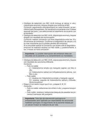 161
• Citología de detección con NIC I-II-III (incluye el cáncer in situ),
colposcopia anormal y biopsia dirigida que confirme el NIC.
Conducta: seguimiento citocolposcópico en cada trimestre, se per-
mitirá el parto transpelviano. Se reevaluará a la paciente a los 3 meses
después del parto, y se seleccionará el tratamiento de acuerdo con
el resultado.
• Citología de detección con NIC I-II-III, colposcopia anormal y biopsia
dirigida con resultado de microinvasión.
Conducta: realizar conización con fines diagnósticos entre las 18 y
24 semanas de embarazo. Confirmar el diagnóstico de cáncer o no
es más importante que la posible pérdida del embarazo.
Si no se puede realizar la conización que aclare más el diagnóstico,
entonces se realizará cesárea con feto viable, y, posteriormente, a
los 3 meses se hará conización.
Importante. La posible interrupción del embarazo debe ser
discutida con la paciente y su consentimiento es mandatario.
• Citología de detección con NIC I-II-III, colposcopia anormal y biopsia
con resultado de carcinoma infiltrante.
Conducta:
– Feto no viable:
. Ia
1: histerectomía simple con manguito vaginal, con feto in
situ.
. Ia
2: histerectomía radical con linfoadenectomía pélvica, con
feto in situ.
– Feto viable:
. Ia
1: cesárea con histerectomía simple y manguito vaginal.
. Ia
2: cesárea, seguida de histerectomía radical y linfoade-
nectomía pélvica.
• Etapa Ib
2 con lesión mayor que 4 cm, y etapas II, III, IV:
Conducta:
– Feto no viable: radiaciones con el feto in situ, y esperar la expul-
sión.
– Feto viable: cesárea y radiaciones después de pasadas las pri-
meras 6 semanas del puerperio.
Importante. Todo tipo de intervención quirúrgica en
embarazadas será realizada por especialistas de reconocida
habilidad quirúrgica. El seguimiento de la paciente tratada por
un cáncer invasor se realizará de por vida.
 