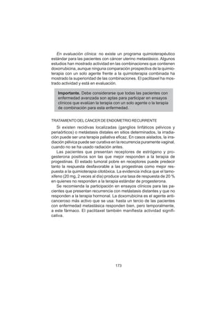 173
En evaluación clínica: no existe un programa quimioterapéutico
estándar para las pacientes con cáncer uterino metastásico. Algunos
estudios han mostrado actividad en las combinaciones que contienen
doxorrubicina, aunque ninguna comparación prospectiva de la quimio-
terapia con un solo agente frente a la quimioterapia combinada ha
mostrado la superioridad de las combinaciones. El paclitaxel ha mos-
trado actividad y está en evaluación.
Importante. Debe considerarse que todas las pacientes con
enfermedad avanzada son aptas para participar en ensayos
clínicos que evalúan la terapia con un solo agente o la terapia
de combinación para esta enfermedad.
TRATAMIENTO DELCÁNCER DE ENDOMETRIO RECURRENTE
Si existen recidivas localizadas (ganglios linfáticos pélvicos y
periaórticos) o metástasis distales en sitios determinados, la irradia-
ción puede ser una terapia paliativa eficaz. En casos aislados, la irra-
diación pélvica puede ser curativa en la recurrencia puramente vaginal,
cuando no se ha usado radiación antes.
Las pacientes que presentan receptores de estrógeno y pro-
gesterona positivos son las que mejor responden a la terapia de
progestinas. El estado tumoral pobre en receptores puede predecir
tanto la respuesta desfavorable a las progestinas como mejor res-
puesta a la quimioterapia citotóxica. La evidencia indica que el tamo-
xifeno (20 mg, 2 veces al día) produce una tasa de respuesta de 20 %
en quienes no responden a la terapia estándar de progesterona.
Se recomienda la participación en ensayos clínicos para las pa-
cientes que presentan recurrencia con metástasis distantes y que no
responden a la terapia hormonal. La doxorrubicina es el agente anti-
canceroso más activo que se usa: hasta un tercio de las pacientes
con enfermedad metastásica responden bien, pero temporalmente,
a este fármaco. El paclitaxel también manifiesta actividad signifi-
cativa.
 