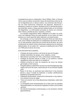175
investigaciones para su diagnóstico. Decía William Osler, el famoso
clínico, que se habían consumido mares de bicarbonato antes de ha-
cer el diagnóstico de un cáncer ovárico. Los síntomas más frecuen-
tes son dolor abdominal, distensión del abdomen, flatulencia o
dispepsia y presión en la pelvis. Alrededor de 50 % del total de pacien-
tes presentan ascitis y masas pelviano-abdominales en el momento
del diagnóstico. La enfermedad avanzada se asocia con anorexia,
dolor intenso, pérdida de peso, náuseas y vómitos.
Los estudios diagnósticos deben adaptarse a la edad, los sínto-
mas y los hallazgos físicos de cada paciente; en los casos con dolor
pelviano sin causa aparente debe realizarse una laparoscopia.
Sin embargo, es muy importante el examen físico por tacto bima-
nual, como método de selección en el diagnóstico del cáncer de ova-
rio, en toda paciente, sobre todo por encima de los 40 años, así como
confeccionar la historia clínica (anamnesis especial de los síntomas
abdominales). En el cuadro 32.1, aparece la clasificación de la FIGO
y la TNM para el cáncer de ovario.
EXPLORACIÓN FÍSICA GENERAL
• Citología de líquido ascítico o de fondo de saco de Douglas.
• Análisis sistemático de sangre, orina, hepático y renal.
• Marcadores tumorales (CA-125) y anticuerpos monoclonales.
• Citología de derrame pleural si existe y si es positivo a células
neoplásicas indica que está en un estadio IV.
• Alfafeto proteína en caso de sospecha de tumor de células
germinales y hCG humana.
• Ecografía pélvica y abdominal, hoy día muy recomendada para diag-
nóstico de tumor de ovario, sobre todo por el uso del flujo Doppler
color.
• Rayos X de tórax, en particular para determinar si hay derrame
pleural y rayos X simple de abdomen: si existen calcificaciones
respalda la benignidad del tumor.
• Pielografía descendente: proporciona información si hay obstruc-
ción ureteral o toma de vejiga.
• “Colon por enema” por si hay alteraciones intestinales, sobre todo
en colon.
• La tomografía axial computarizada es lo mejor para los ganglios
retroperitoneales y la resonancia magnética nuclear como prueba
opcional.
• Se indicará rectoscopia y colonoscopia y, si es necesario, tránsito
gastrointestinal.
 