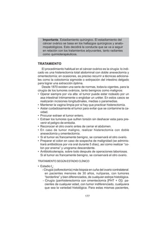 177
Importante. Estadiamiento quirúrgico. El estadiamiento del
cáncer ovárico se basa en los hallazgos quirúrgicos y anato-
mopatológicos. Esto decidirá la conducta que se va a seguir
en relación con los tratamientos adyuvantes, tanto radiantes
como quimioterapéuticos.
TRATAMIENTO
El procedimiento habitual en el cáncer ovárico es la cirugía: lo indi-
cado es una histerectomía total abdominal con doble anexectomía y
omentectomía; en ocasiones, es preciso recurrir a técnicas adiciona-
les como la coloctomía sigmoide o extirpación del intestino delgado
para lograr una extracción óptima.
Desde 1870 existen una serie de normas, todavía vigentes, para la
cirugía de los tumores ováricos, tanto benignos como malignos:
• Operar siempre por vía alta: el tumor puede estar rodeado por un
asa intestinal íntimamente o englobar un uréter. En estos casos se
realizarán incisiones longitudinales, medias o paramedias.
• Mantener la vagina limpia por si hay que practicar histerectomía.
• Aislar cuidadosamente el tumor para evitar que se contamine la ca-
vidad.
• Procurar extraer el tumor entero.
• Extraer los tumores que sufren torsión sin deshacer esta para pre-
venir el peligro de embolia.
• Reconocer el otro ovario antes de cerrar el abdomen.
• En caso de tumor maligno, realizar histerectomía con doble
anexectomía y omentectomía.
• Si el tumor es francamente benigno, se conservará el otro ovario.
• Preparar el colon en caso de sospecha de malignidad (se adminis-
trará antibióticos por vía oral durante 5 días), así como realizar “co-
lon por enema” y urograma descendente.
• Antibioticoterapia, sobre todo después de operaciones laboriosas.
Si el tumor es francamente benigno, se conservará el otro ovario.
TRATAMIENTO SEGÚN ESTADIO CLÍNICO
• Estadio Ia
:
- Cirugía (ooforectomía) más biopsia en cuña del ovario contralateral:
en pacientes menores de 30 años, nulíparas, con tumores
“borderline” y bien diferenciados, de cualquier estirpe histológica.
- Cirugía (panhisterectomía con omentectomía [PHT + O]): pa-
cientes de cualquier edad, con tumor indiferenciado, cualquiera
que sea la variedad histológica. Para estas mismas pacientes,
 