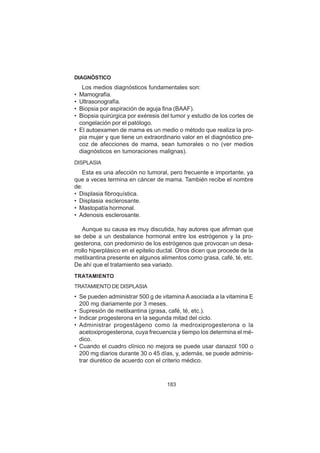 183
DIAGNÓSTICO
Los medios diagnósticos fundamentales son:
• Mamografía.
• Ultrasonografía.
• Biopsia por aspiración de aguja fina (BAAF).
• Biopsia quirúrgica por exéresis del tumor y estudio de los cortes de
congelación por el patólogo.
• El autoexamen de mama es un medio o método que realiza la pro-
pia mujer y que tiene un extraordinario valor en el diagnóstico pre-
coz de afecciones de mama, sean tumorales o no (ver medios
diagnósticos en tumoraciones malignas).
DISPLASIA
Esta es una afección no tumoral, pero frecuente e importante, ya
que a veces termina en cáncer de mama. También recibe el nombre
de:
• Displasia fibroquística.
• Displasia esclerosante.
• Mastopatía hormonal.
• Adenosis esclerosante.
Aunque su causa es muy discutida, hay autores que afirman que
se debe a un desbalance hormonal entre los estrógenos y la pro-
gesterona, con predominio de los estrógenos que provocan un desa-
rrollo hiperplásico en el epitelio ductal. Otros dicen que procede de la
metilxantina presente en algunos alimentos como grasa, café, té, etc.
De ahí que el tratamiento sea variado.
TRATAMIENTO
TRATAMIENTO DE DISPLASIA
• Se pueden administrar 500 g de vitamina A asociada a la vitamina E
200 mg diariamente por 3 meses.
• Supresión de metilxantina (grasa, café, té, etc.).
• Indicar progesterona en la segunda mitad del ciclo.
• Administrar progestágeno como la medroxiprogesterona o la
acetoxiprogesterona, cuya frecuencia y tiempo los determina el mé-
dico.
• Cuando el cuadro clínico no mejora se puede usar danazol 100 o
200 mg diarios durante 30 o 45 días, y, además, se puede adminis-
trar diurético de acuerdo con el criterio médico.
 
