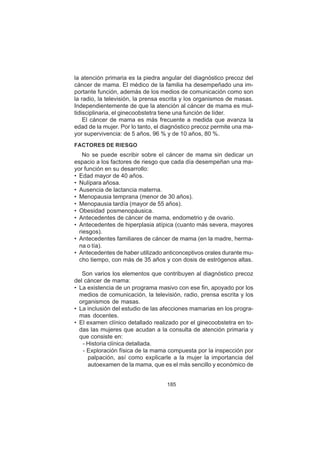 185
la atención primaria es la piedra angular del diagnóstico precoz del
cáncer de mama. El médico de la familia ha desempeñado una im-
portante función, además de los medios de comunicación como son
la radio, la televisión, la prensa escrita y los organismos de masas.
Independientemente de que la atención al cáncer de mama es mul-
tidisciplinaria, el ginecoobstetra tiene una función de líder.
El cáncer de mama es más frecuente a medida que avanza la
edad de la mujer. Por lo tanto, el diagnóstico precoz permite una ma-
yor supervivencia: de 5 años, 96 % y de 10 años, 80 %.
FACTORES DE RIESGO
No se puede escribir sobre el cáncer de mama sin dedicar un
espacio a los factores de riesgo que cada día desempeñan una ma-
yor función en su desarrollo:
• Edad mayor de 40 años.
• Nulípara añosa.
• Ausencia de lactancia materna.
• Menopausia temprana (menor de 30 años).
• Menopausia tardía (mayor de 55 años).
• Obesidad posmenopáusica.
• Antecedentes de cáncer de mama, endometrio y de ovario.
• Antecedentes de hiperplasia atípica (cuanto más severa, mayores
riesgos).
• Antecedentes familiares de cáncer de mama (en la madre, herma-
na o tía).
• Antecedentes de haber utilizado anticonceptivos orales durante mu-
cho tiempo, con más de 35 años y con dosis de estrógenos altas.
Son varios los elementos que contribuyen al diagnóstico precoz
del cáncer de mama:
• La existencia de un programa masivo con ese fin, apoyado por los
medios de comunicación, la televisión, radio, prensa escrita y los
organismos de masas.
• La inclusión del estudio de las afecciones mamarias en los progra-
mas docentes.
• El examen clínico detallado realizado por el ginecoobstetra en to-
das las mujeres que acudan a la consulta de atención primaria y
que consiste en:
- Historia clínica detallada.
- Exploración física de la mama compuesta por la inspección por
palpación, así como explicarle a la mujer la importancia del
autoexamen de la mama, que es el más sencillo y económico de
 