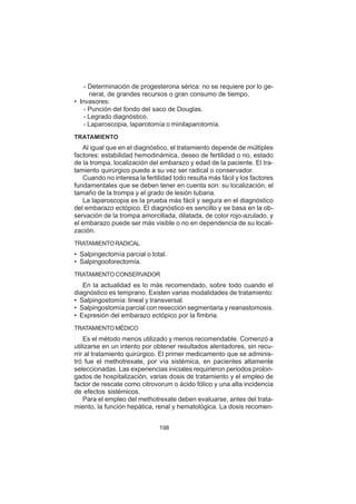 198
- Determinación de progesterona sérica: no se requiere por lo ge-
neral, de grandes recursos o gran consumo de tiempo.
• Invasores:
- Punción del fondo del saco de Douglas.
- Legrado diagnóstico.
- Laparoscopia, laparotomía o minilaparotomía.
TRATAMIENTO
Al igual que en el diagnóstico, el tratamiento depende de múltiples
factores: estabilidad hemodinámica, deseo de fertilidad o no, estado
de la trompa, localización del embarazo y edad de la paciente. El tra-
tamiento quirúrgico puede a su vez ser radical o conservador.
Cuando no interesa la fertilidad todo resulta más fácil y los factores
fundamentales que se deben tener en cuenta son: su localización, el
tamaño de la trompa y el grado de lesión tubaria.
La laparoscopia es la prueba más fácil y segura en el diagnóstico
del embarazo ectópico. El diagnóstico es sencillo y se basa en la ob-
servación de la trompa amorcillada, dilatada, de color rojo-azulado, y
el embarazo puede ser más visible o no en dependencia de su locali-
zación.
TRATAMIENTORADICAL
• Salpingectomía parcial o total.
• Salpingooforectomía.
TRATAMIENTO CONSERVADOR
En la actualidad es lo más recomendado, sobre todo cuando el
diagnóstico es temprano. Existen varias modalidades de tratamiento:
• Salpingostomía: lineal y transversal.
• Salpingostomía parcial con resección segmentaria y reanastomosis.
• Expresión del embarazo ectópico por la fimbria.
TRATAMIENTO MÉDICO
Es el método menos utilizado y menos recomendable. Comenzó a
utilizarse en un intento por obtener resultados alentadores, sin recu-
rrir al tratamiento quirúrgico. El primer medicamento que se adminis-
tró fue el methotrexate, por vía sistémica, en pacientes altamente
seleccionadas. Las experiencias iniciales requirieron periodos prolon-
gados de hospitalización, varias dosis de tratamiento y el empleo de
factor de rescate como citrovorum o ácido fólico y una alta incidencia
de efectos sistémicos.
Para el empleo del methotrexate deben evaluarse, antes del trata-
miento, la función hepática, renal y hematológica. La dosis recomen-
 
