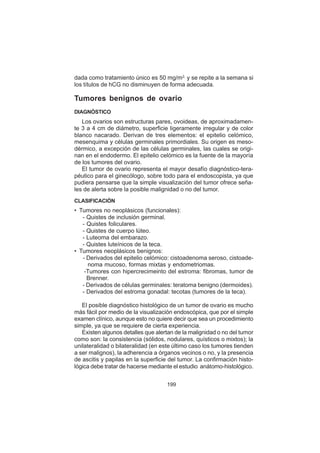 199
dada como tratamiento único es 50 mg/m2,
y se repite a la semana si
los títulos de hCG no disminuyen de forma adecuada.
Tumores benignos de ovario
DIAGNÓSTICO
Los ovarios son estructuras pares, ovoideas, de aproximadamen-
te 3 a 4 cm de diámetro, superficie ligeramente irregular y de color
blanco nacarado. Derivan de tres elementos: el epitelio celómico,
mesenquima y células germinales primordiales. Su origen es meso-
dérmico, a excepción de las células germinales, las cuales se origi-
nan en el endodermo. El epitelio celómico es la fuente de la mayoría
de los tumores del ovario.
El tumor de ovario representa el mayor desafío diagnóstico-tera-
péutico para el ginecólogo, sobre todo para el endoscopista, ya que
pudiera pensarse que la simple visualización del tumor ofrece seña-
les de alerta sobre la posible malignidad o no del tumor.
CLASIFICACIÓN
• Tumores no neoplásicos (funcionales):
- Quistes de inclusión germinal.
- Quistes foliculares.
- Quistes de cuerpo lúteo.
- Luteoma del embarazo.
- Quistes luteínicos de la teca.
• Tumores neoplásicos benignos:
- Derivados del epitelio celómico: cistoadenoma seroso, cistoade-
noma mucoso, formas mixtas y endometriomas.
-Tumores con hipercrecimeinto del estroma: fibromas, tumor de
Brenner.
- Derivados de células germinales: teratoma benigno (dermoides).
- Derivados del estroma gonadal: tecotas (tumores de la teca).
El posible diagnóstico histológico de un tumor de ovario es mucho
más fácil por medio de la visualización endoscópica, que por el simple
examen clínico, aunque esto no quiere decir que sea un procedimiento
simple, ya que se requiere de cierta experiencia.
Existen algunos detalles que alertan de la malignidad o no del tumor
como son: la consistencia (sólidos, nodulares, quísticos o mixtos); la
unilateralidad o bilateralidad (en este último caso los tumores tienden
a ser malignos), la adherencia a órganos vecinos o no, y la presencia
de ascitis y papilas en la superficie del tumor. La confirmación histo-
lógica debe tratar de hacerse mediante el estudio anátomo-histológico.
 