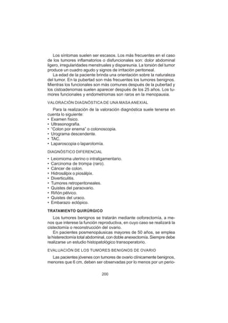 200
Los síntomas suelen ser escasos. Los más frecuentes en el caso
de los tumores inflamatorios o disfuncionales son: dolor abdominal
ligero, irregularidades menstruales y dispareunia. La torsión del tumor
produce un cuadro agudo y signos de irritación peritoneal.
La edad de la paciente brinda una orientación sobre la naturaleza
del tumor. En la pubertad son más frecuentes los tumores benignos.
Mientras los funcionales son más comunes después de la pubertad y
los cistoadenomas suelen aparecer después de los 25 años. Los tu-
mores funcionales y endometriomas son raros en la menopausia.
VALORACIÓN DIAGNÓSTICA DE UNA MASA ANEXIAL
Para la realización de la valoración diagnóstica suele tenerse en
cuenta lo siguiente:
• Examen físico.
• Ultrasonografía.
• “Colon por enema” o colonoscopia.
• Urograma descendente.
• TAC.
• Laparoscopia o laparotomía.
DIAGNÓSTICO DIFERENCIAL
• Leiomioma uterino o intraligamentario.
• Carcinoma de trompa (raro).
• Cáncer de colon.
• Hidrosálpix o piosálpix.
• Diverticulitis.
• Tumores retroperitoneales.
• Quistes del paraovario.
• Riñón pélvico.
• Quistes del uraco.
• Embarazo ectópico.
TRATAMIENTO QUIRÚRGICO
Los tumores benignos se tratarán mediante ooforectomía, a me-
nos que interese la función reproductiva, en cuyo caso se realizará la
cistectomía o reconstrucción del ovario.
En pacientes posmenopáusicas mayores de 50 años, se emplea
la histerectomía total abdominal, con doble anexectomía. Siempre debe
realizarse un estudio histopatológico transoperatorio.
EVALUACIÓN DE LOS TUMORES BENIGNOS DE OVARIO
Las pacientes jóvenes con tumores de ovario clínicamente benignos,
menores que 6 cm, deben ser observadas por lo menos por un perio-
 