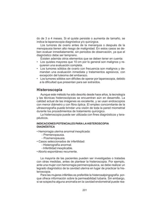 201
do de 3 a 4 meses. Si el quiste persiste o aumenta de tamaño, se
indica la laparoscopia diagnóstica y/o quirúrgica.
Los tumores de ovario antes de la menarquia o después de la
menopausia tienen alto riesgo de malignidad. En estos casos se de-
ben evaluar inmediatamente, sin periodos de observación, ya que el
diagnóstico debe ser temprano.
Existen además otros elementos que se deben tener en cuenta:
• Los quistes mayores que 10 cm por lo general son malignos y re-
quieren una evaluación completa.
• Los tumores sólidos de ovario con frecuencia son malignos y de-
mandan una evaluación inmediata y tratamientos agresivos, con
excepción del luteoma del embarazo.
• Los tumores sólidos son difíciles de operar por laparoscopia, debido
a la dificultad que presentan para ser extraídos.
Histeroscopia
Aunque este método ha sido descrito desde hace años, la tecnología
y las técnicas histeroscópicas se encuentran aún en desarrollo. La
calidad actual de las imágenes es excelente, y se usan endoscopios
con menor diámetro y con fibra óptica. El empleo concomitante de la
ultrasonografía puede brindar una visión de toda la pared miometrial
durante los procedimientos de tratamiento quirúrgico.
La histeroscopia puede ser utilizada con fines diagnósticos y tera-
péuticos.
INDICACIONES POTENCIALES PARA LA HISTEROSCOPIA
DIAGNÓSTICA
• Hemorragia uterina anormal inexplicada:
- Premenopausia.
- Posmenopausia.
• Casos seleccionados de infertilidad:
- Histerografía anormal.
- Infertilidad inexplicable.
• Aborto espontáneo recurrente.
La mayoría de las pacientes pueden ser investigadas o tratadas
con otras medidas, antes de plantear la histeroscopia. Por ejemplo,
ante una mujer con hemorragia perimenopáusica, se debe realizar un
legrado diagnóstico de la cavidad uterina en lugar de practicar la his-
teroscopia.
Para las mujeres infértiles es preferible la histerosalpingografía por-
que ofrece información sobre la permeabilidad tubaria. Sin embargo,
si se sospecha alguna anomalía en la cavidad endometrial puede rea-
 