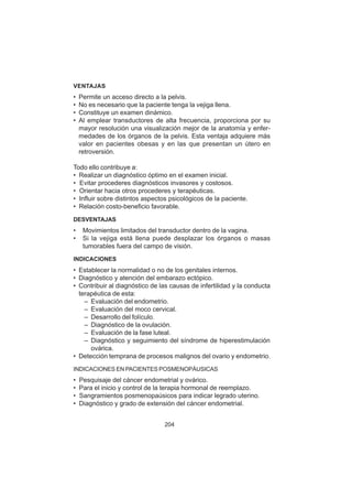 204
VENTAJAS
• Permite un acceso directo a la pelvis.
• No es necesario que la paciente tenga la vejiga llena.
• Constituye un examen dinámico.
• Al emplear transductores de alta frecuencia, proporciona por su
mayor resolución una visualización mejor de la anatomía y enfer-
medades de los órganos de la pelvis. Esta ventaja adquiere más
valor en pacientes obesas y en las que presentan un útero en
retroversión.
Todo ello contribuye a:
• Realizar un diagnóstico óptimo en el examen inicial.
• Evitar procederes diagnósticos invasores y costosos.
• Orientar hacia otros procederes y terapéuticas.
• Influir sobre distintos aspectos psicológicos de la paciente.
• Relación costo-beneficio favorable.
DESVENTAJAS
• Movimientos limitados del transductor dentro de la vagina.
• Si la vejiga está llena puede desplazar los órganos o masas
tumorables fuera del campo de visión.
INDICACIONES
• Establecer la normalidad o no de los genitales internos.
• Diagnóstico y atención del embarazo ectópico.
• Contribuir al diagnóstico de las causas de infertilidad y la conducta
terapéutica de esta:
– Evaluación del endometrio.
– Evaluación del moco cervical.
– Desarrollo del folículo.
– Diagnóstico de la ovulación.
– Evaluación de la fase luteal.
– Diagnóstico y seguimiento del síndrome de hiperestimulación
ovárica.
• Detección temprana de procesos malignos del ovario y endometrio.
INDICACIONES EN PACIENTES POSMENOPÁUSICAS
• Pesquisaje del cáncer endometrial y ovárico.
• Para el inicio y control de la terapia hormonal de reemplazo.
• Sangramientos posmenopaúsicos para indicar legrado uterino.
• Diagnóstico y grado de extensión del cáncer endometrial.
 