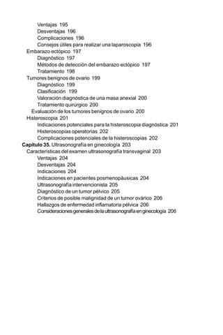 22
Ventajas 195
Desventajas 196
Complicaciones 196
Consejos útiles para realizar una laparoscopia 196
Embarazo ectópico 197
Diagnóstico 197
Métodos de detección del embarazo ectópico 197
Tratamiento 198
Tumores benignos de ovario 199
Diagnóstico 199
Clasificación 199
Valoración diagnóstica de una masa anexial 200
Tratamiento quirúrgico 200
Evaluación de los tumores benignos de ovario 200
Histeroscopia 201
Indicaciones potenciales para la histeroscopia diagnóstica 201
Histeroscopias operatorias 202
Complicaciones potenciales de la histeroscopias 202
Capítulo 35. Ultrasonografía en ginecología 203
Características del examen ultrasonografía transvaginal 203
Ventajas 204
Desventajas 204
Indicaciones 204
Indicaciones en pacientes posmenopáusicas 204
Ultrasonografía intervencionista 205
Diagnóstico de un tumor pélvico 205
Criterios de posible malignidad de un tumor ovárico 206
Hallazgos de enfermedad inflamatoria pélvica 206
Consideracionesgeneralesdelaultrasonografíaenginecología 206
 
