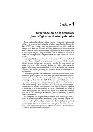 1
Organización de la atención
ginecológica en el nivel primario
Como parte de la práctica médica integral y dispensarizada que el
médico y la enfermera de la familia brindan, como Equipo Básico de
Salud (EBS), a la mujer en cada una de las etapas de su ciclo, la Gine-
cología en la Atención Primaria de Salud ha permitido desarrollar as-
pectos médicos de tipo epidemiológico y preventivo relacionados con
la salud ginecológica, conjuntamente con la presencia tutoreal e
interactiva del especialista de ginecología del Grupo Básico de Traba-
jo (GBT).
La especialidad se implementa en la Atención Primaria de Salud
con un enfoque integral, en el que relacionan sus actividades con la
calidad de vida de la mujer, su pareja y familia. En este sentido se
tienen en cuenta los factores psicológicos y sociales y el enfoque de
género, además de la sostenibilidad del medio ambiente, que pueden
influir sobre su salud general y, en especial, sobre la salud sexual y
reproductiva.
Desde el surgimiento de la Medicina Familiar, las afecciones y ne-
cesidades ginecológicas son evaluadas y tratadas a nivel del consul-
torio médico de la familia en interconsultas con especialistas de
ginecología y obstetricia del GBT. Entre las enfermedades más fre-
cuentes se encuentran: leucorreas, dolor pélvico, infecciones e
inflamaciones del tracto genitourinario, trastornos menstruales,
sangramientos, afecciones ginecológicas durante las dos edades
extremas de la vida reproductiva, como son la ginecología infanto-
juvenil y el climaterio y la menopausia, entre otras. Además, también
se ocupa el GBT del riesgo reproductivo preconcepcional y la planifi-
cación de la familia.
Por otra parte han surgido en el quehacer de la ginecología comu-
nitaria nuevas modalidades sanitarias, tales como la cirugía am-
bulatoria y la hospitalización en el domicilio. Dentro de la especialidad
se hace cada vez mayor énfasis en el tratamiento del dolor y los cui-
dados paliativos relacionados con algunas afecciones ginecológicas,
incluido el uso de la medicina natural.
Capítulo 1
 