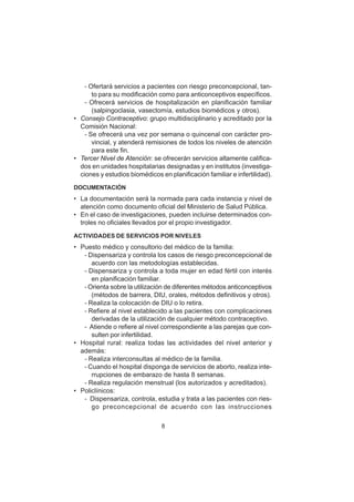 8
– Ofertará servicios a pacientes con riesgo preconcepcional, tan-
to para su modificación como para anticonceptivos específicos.
– Ofrecerá servicios de hospitalización en planificación familiar
(salpingoclasia, vasectomía, estudios biomédicos y otros).
• Consejo Contraceptivo: grupo multidisciplinario y acreditado por la
Comisión Nacional:
– Se ofrecerá una vez por semana o quincenal con carácter pro-
vincial, y atenderá remisiones de todos los niveles de atención
para este fin.
• Tercer Nivel de Atención: se ofrecerán servicios altamente califica-
dos en unidades hospitalarias designadas y en institutos (investiga-
ciones y estudios biomédicos en planificación familiar e infertilidad).
DOCUMENTACIÓN
• La documentación será la normada para cada instancia y nivel de
atención como documento oficial del Ministerio de Salud Pública.
• En el caso de investigaciones, pueden incluirse determinados con-
troles no oficiales llevados por el propio investigador.
ACTIVIDADES DE SERVICIOS POR NIVELES
• Puesto médico y consultorio del médico de la familia:
– Dispensariza y controla los casos de riesgo preconcepcional de
acuerdo con las metodologías establecidas.
– Dispensariza y controla a toda mujer en edad fértil con interés
en planificación familiar.
– Orienta sobre la utilización de diferentes métodos anticonceptivos
(métodos de barrera, DIU, orales, métodos definitivos y otros).
– Realiza la colocación de DIU o lo retira.
– Refiere al nivel establecido a las pacientes con complicaciones
derivadas de la utilización de cualquier método contraceptivo.
– Atiende o refiere al nivel correspondiente a las parejas que con-
sulten por infertilidad.
• Hospital rural: realiza todas las actividades del nivel anterior y
además:
– Realiza interconsultas al médico de la familia.
– Cuando el hospital disponga de servicios de aborto, realiza inte-
rrupciones de embarazo de hasta 8 semanas.
– Realiza regulación menstrual (los autorizados y acreditados).
• Policlínicos:
– Dispensariza, controla, estudia y trata a las pacientes con ries-
go preconcepcional de acuerdo con las instrucciones
 
