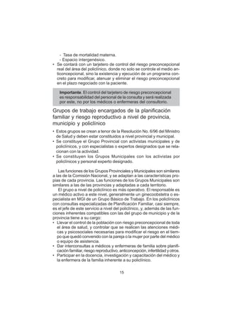 15
– Tasa de mortalidad materna.
– Espacio intergenésico.
• Se contará con un tarjetero de control del riesgo preconcepcional
real del área del policlínico, donde no solo se controle el medio an-
ticoncepcional, sino la existencia y ejecución de un programa con-
creto para modificar, atenuar y eliminar el riesgo preconcepcional
en el plazo negociado con la paciente.
Importante. El control del tarjetero de riesgo preconcepcional
es responsabilidad del personal de la consulta y será realizada
por este, no por los médicos o enfermeras del consultorio.
Grupos de trabajo encargados de la planificación
familiar y riesgo reproductivo a nivel de provincia,
municipio y policlínico
• Estos grupos se crean a tenor de la Resolución No. 6/96 del Ministro
de Salud y deben estar constituidos a nivel provincial y municipal.
• Se constituye el Grupo Provincial con activistas municipales y de
policlínicos, y con especialistas o expertos designados que se rela-
cionan con la actividad.
• Se constituyen los Grupos Municipales con los activistas por
policlínicos y personal experto designado.
Las funciones de los Grupos Provinciales y Municipales son similares
a las de la Comisión Nacional, y se adaptan a las características pro-
pias de cada provincia. Las funciones de los Grupos Municipales son
similares a las de las provincias y adaptadas a cada territorio.
El grupo a nivel de policlínico es más operativo. El responsable es
un médico activo a este nivel, generalmente un ginecoobstetra o es-
pecialista en MGI de un Grupo Básico de Trabajo. En los policlínicos
con consultas especializadas de Planificación Familiar, casi siempre,
es el jefe de este servicio a nivel del policlínico, y, además de las fun-
ciones inherentes compatibles con las del grupo de municipio y de la
provincia tiene a su cargo:
• Llevar el control de la población con riesgo preconcepcional de toda
el área de salud, y controlar que se realicen las atenciones médi-
cas y psicosociales necesarias para modificar el riesgo en el tiem-
po que quedó convenido con la pareja o la mujer por parte del médico
o equipo de asistencia.
• Dar interconsultas a médicos y enfermeras de familia sobre planifi-
cación familiar, riesgo reproductivo, anticoncepción, infertilidad y otros.
• Participar en la docencia, investigación y capacitación del médico y
la enfermera de la familia inherente a su policlínico.
 