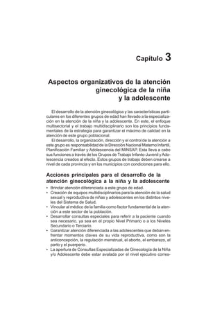 16
Capítulo 3
Aspectos organizativos de la atención
ginecológica de la niña
y la adolescente
El desarrollo de la atención ginecológica y las características parti-
culares en los diferentes grupos de edad han llevado a la especializa-
ción en la atención de la niña y la adolescente. En este, el enfoque
multisectorial y el trabajo multidisciplinario son los principios funda-
mentales de la estrategia para garantizar el máximo de calidad en la
atención de este grupo poblacional.
El desarrollo, la organización, dirección y el control de la atención a
este grupo es responsabilidad de la Dirección Nacional Materno Infantil,
Planificación Familiar y Adolescencia del MINSAP. Esta lleva a cabo
sus funciones a través de los Grupos de Trabajo Infanto-Juvenil yAdo-
lescencia creados al efecto. Estos grupos de trabajo deben crearse a
nivel de cada provincia y en los municipios con condiciones para ello.
Acciones principales para el desarrollo de la
atención ginecológica a la niña y la adolescente
• Brindar atención diferenciada a este grupo de edad.
• Creación de equipos multidisciplinarios para la atención de la salud
sexual y reproductiva de niñas y adolescentes en los distintos nive-
les del Sistema de Salud.
• Vincular al médico de la familia como factor fundamental de la aten-
ción a este sector de la población.
• Desarrollar consultas especiales para referir a la paciente cuando
sea necesario, ya sea en el propio Nivel Primario o a los Niveles
Secundario o Terciario.
• Garantizar atención diferenciada a las adolescentes que deban en-
frentar momentos claves de su vida reproductiva, como son la
anticoncepción, la regulación menstrual, el aborto, el embarazo, el
parto y el puerperio.
• La apertura de Consultas Especializadas de Ginecología de la Niña
y/o Adolescente debe estar avalada por el nivel ejecutivo corres-
 