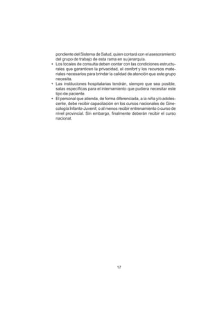 17
pondiente del Sistema de Salud, quien contará con el asesoramiento
del grupo de trabajo de esta rama en su jerarquía.
• Los locales de consulta deben contar con las condiciones estructu-
rales que garanticen la privacidad, el confort y los recursos mate-
riales necesarios para brindar la calidad de atención que este grupo
necesita.
• Las instituciones hospitalarias tendrán, siempre que sea posible,
salas específicas para el internamiento que pudiera necesitar este
tipo de paciente.
• El personal que atienda, de forma diferenciada, a la niña y/o adoles-
cente, debe recibir capacitación en los cursos nacionales de Gine-
cología Infanto-Juvenil, o al menos recibir entrenamiento o curso de
nivel provincial. Sin embargo, finalmente deberán recibir el curso
nacional.
 