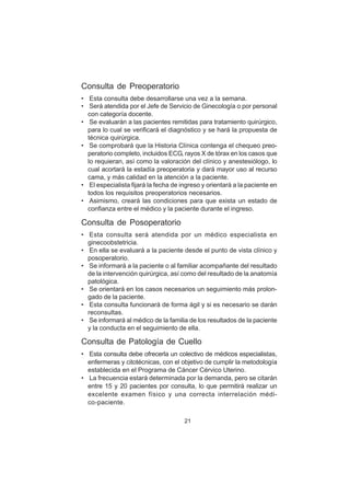 21
Consulta de Preoperatorio
• Esta consulta debe desarrollarse una vez a la semana.
• Será atendida por el Jefe de Servicio de Ginecología o por personal
con categoría docente.
• Se evaluarán a las pacientes remitidas para tratamiento quirúrgico,
para lo cual se verificará el diagnóstico y se hará la propuesta de
técnica quirúrgica.
• Se comprobará que la Historia Clínica contenga el chequeo preo-
peratorio completo, incluidos ECG, rayos X de tórax en los casos que
lo requieran, así como la valoración del clínico y anestesiólogo, lo
cual acortará la estadía preoperatoria y dará mayor uso al recurso
cama, y más calidad en la atención a la paciente.
• El especialista fijará la fecha de ingreso y orientará a la paciente en
todos los requisitos preoperatorios necesarios.
• Asimismo, creará las condiciones para que exista un estado de
confianza entre el médico y la paciente durante el ingreso.
Consulta de Posoperatorio
• Esta consulta será atendida por un médico especialista en
ginecoobstetricia.
• En ella se evaluará a la paciente desde el punto de vista clínico y
posoperatorio.
• Se informará a la paciente o al familiar acompañante del resultado
de la intervención quirúrgica, así como del resultado de la anatomía
patológica.
• Se orientará en los casos necesarios un seguimiento más prolon-
gado de la paciente.
• Esta consulta funcionará de forma ágil y si es necesario se darán
reconsultas.
• Se informará al médico de la familia de los resultados de la paciente
y la conducta en el seguimiento de ella.
Consulta de Patología de Cuello
• Esta consulta debe ofrecerla un colectivo de médicos especialistas,
enfermeras y citotécnicas, con el objetivo de cumplir la metodología
establecida en el Programa de Cáncer Cérvico Uterino.
• La frecuencia estará determinada por la demanda, pero se citarán
entre 15 y 20 pacientes por consulta, lo que permitirá realizar un
excelente examen físico y una correcta interrelación médi-
co-paciente.
 