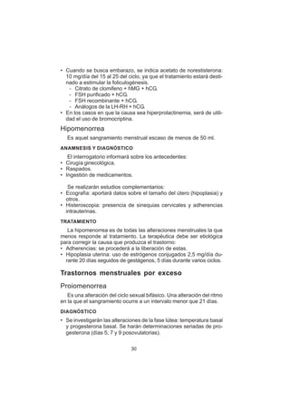 30
• Cuando se busca embarazo, se indica acetato de norestisterona:
10 mg/día del 15 al 25 del ciclo, ya que el tratamiento estará desti-
nado a estimular la foliculogénesis.
– Citrato de clomifeno + hMG + hCG.
– FSH purificado + hCG.
– FSH recombinante + hCG.
– Análogos de la LH-RH + hCG.
• En los casos en que la causa sea hiperprolactinemia, será de utili-
dad el uso de bromocriptina.
Hipomenorrea
Es aquel sangramiento menstrual escaso de menos de 50 ml.
ANAMNESIS Y DIAGNÓSTICO
El interrogatorio informará sobre los antecedentes:
• Cirugía ginecológica.
• Raspados.
• Ingestión de medicamentos.
Se realizarán estudios complementarios:
• Ecografía: aportará datos sobre el tamaño del útero (hipoplasia) y
otros.
• Histeroscopia: presencia de sinequias cervicales y adherencias
intrauterinas.
TRATAMIENTO
La hipomenorrea es de todas las alteraciones menstruales la que
menos responde al tratamiento. La terapéutica debe ser etiológica
para corregir la causa que produzca el trastorno:
• Adherencias: se procederá a la liberación de estas.
• Hipoplasia uterina: uso de estrógenos conjugados 2,5 mg/día du-
rante 20 días seguidos de gestágenos, 5 días durante varios ciclos.
Trastornos menstruales por exceso
Proiomenorrea
Es una alteración del ciclo sexual bifásico. Una alteración del ritmo
en la que el sangramiento ocurre a un intervalo menor que 21 días.
DIAGNÓSTICO
• Se investigarán las alteraciones de la fase lútea: temperatura basal
y progesterona basal. Se harán determinaciones seriadas de pro-
gesterona (días 5; 7 y 9 posovulatorias).
 