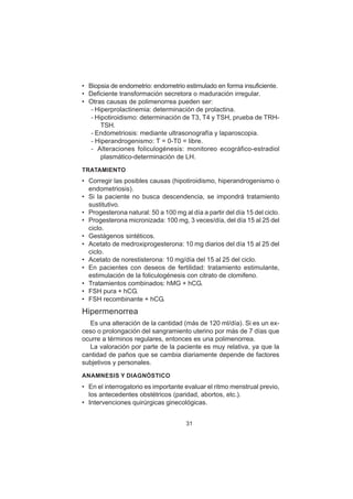31
• Biopsia de endometrio: endometrio estimulado en forma insuficiente.
• Deficiente transformación secretora o maduración irregular.
• Otras causas de polimenorrea pueden ser:
– Hiperprolactinemia: determinación de prolactina.
– Hipotiroidismo: determinación de T3, T4 y TSH, prueba de TRH-
TSH.
– Endometriosis: mediante ultrasonografía y laparoscopia.
– Hiperandrogenismo: T = 0-T0 = libre.
– Alteraciones foliculogénesis: monitoreo ecográfico-estradiol
plasmático-determinación de LH.
TRATAMIENTO
• Corregir las posibles causas (hipotiroidismo, hiperandrogenismo o
endometriosis).
• Si la paciente no busca descendencia, se impondrá tratamiento
sustitutivo.
• Progesterona natural: 50 a 100 mg al día a partir del día 15 del ciclo.
• Progesterona micronizada: 100 mg, 3 veces/día, del día 15 al 25 del
ciclo.
• Gestágenos sintéticos.
• Acetato de medroxiprogesterona: 10 mg diarios del día 15 al 25 del
ciclo.
• Acetato de norestisterona: 10 mg/día del 15 al 25 del ciclo.
• En pacientes con deseos de fertilidad: tratamiento estimulante,
estimulación de la foliculogénesis con citrato de clomifeno.
• Tratamientos combinados: hMG + hCG.
• FSH pura + hCG.
• FSH recombinante + hCG.
Hipermenorrea
Es una alteración de la cantidad (más de 120 ml/día). Si es un ex-
ceso o prolongación del sangramiento uterino por más de 7 días que
ocurre a términos regulares, entonces es una polimenorrea.
La valoración por parte de la paciente es muy relativa, ya que la
cantidad de paños que se cambia diariamente depende de factores
subjetivos y personales.
ANAMNESIS Y DIAGNÓSTICO
• En el interrogatorio es importante evaluar el ritmo menstrual previo,
los antecedentes obstétricos (paridad, abortos, etc.).
• Intervenciones quirúrgicas ginecológicas.
 