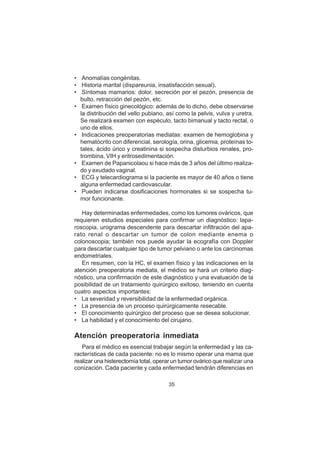 35
• Anomalías congénitas.
• Historia marital (dispareunia, insatisfacción sexual).
• Síntomas mamarios: dolor, secreción por el pezón, presencia de
bulto, retracción del pezón, etc.
• Examen físico ginecológico: además de lo dicho, debe observarse
la distribución del vello pubiano, así como la pelvis, vulva y uretra.
Se realizará examen con espéculo, tacto bimanual y tacto rectal, o
uno de ellos.
• Indicaciones preoperatorias mediatas: examen de hemoglobina y
hematócrito con diferencial, serología, orina, glicemia, proteínas to-
tales, ácido úrico y creatinina si sospecha disturbios renales, pro-
trombina, VIH y eritrosedimentación.
• Examen de Papanicolaou si hace más de 3 años del último realiza-
do y exudado vaginal.
• ECG y telecardiograma si la paciente es mayor de 40 años o tiene
alguna enfermedad cardiovascular.
• Pueden indicarse dosificaciones hormonales si se sospecha tu-
mor funcionante.
Hay determinadas enfermedades, como los tumores ováricos, que
requieren estudios especiales para confirmar un diagnóstico: lapa-
roscopia, urograma descendente para descartar infiltración del apa-
rato renal o descartar un tumor de colon mediante enema o
colonoscopia; también nos puede ayudar la ecografía con Doppler
para descartar cualquier tipo de tumor pelviano o ante los carcinomas
endometriales.
En resumen, con la HC, el examen físico y las indicaciones en la
atención preoperatoria mediata, el médico se hará un criterio diag-
nóstico, una confirmación de este diagnóstico y una evaluación de la
posibilidad de un tratamiento quirúrgico exitoso, teniendo en cuenta
cuatro aspectos importantes:
• La severidad y reversibilidad de la enfermedad orgánica.
• La presencia de un proceso quirúrgicamente resecable.
• El conocimiento quirúrgico del proceso que se desea solucionar.
• La habilidad y el conocimiento del cirujano.
Atención preoperatoria inmediata
Para el médico es esencial trabajar según la enfermedad y las ca-
racterísticas de cada paciente: no es lo mismo operar una mama que
realizar una histerectomía total, operar un tumor ovárico que realizar una
conización. Cada paciente y cada enfermedad tendrán diferencias en
 