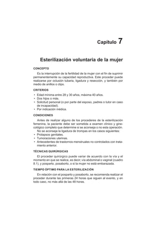 40
Capítulo 7
Esterilización voluntaria de la mujer
CONCEPTO
Es la interrupción de la fertilidad de la mujer con el fin de suprimir
permanentemente su capacidad reproductiva. Este proceder puede
realizarse por oclusión tubaria, ligadura y resección, y también por
medio de anillos o clips.
CRITERIOS
• Edad mínima entre 28 y 30 años, máxima 40 años.
• Dos hijos o más.
• Solicitud personal (o por parte del esposo, padres o tutor en caso
de incapacidad).
• Por indicación médica.
CONDICIONES
Antes de realizar alguno de los procederes de la esterilización
femenina, la paciente debe ser sometida a examen clínico y gine-
cológico completo que determine si se aconseja o no esta operación.
No se aconseja la ligadura de trompas en los casos siguientes:
• Prolapsos genitales.
• Tumoraciones uterinas.
• Antecedentes de trastornos menstruales no controlados con trata-
miento anterior.
TÉCNICAS QUIRÚRGICAS
El proceder quirúrgico puede variar de acuerdo con la vía y el
momento en que se realice, es decir; vía abdominal o vaginal (cuadro
8.1), y posparto, posaborto, o si la mujer no está embarazada.
TIEMPO ÓPTIMO PARA LA ESTERILIZACIÓN
En relación con el posparto y posaborto, se recomienda realizar el
proceder durante las primeras 24 horas que siguen al evento, y en
todo caso, no más allá de las 48 horas.
 