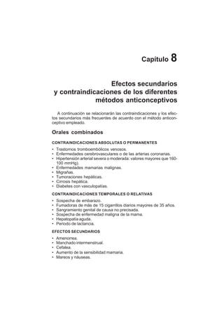 43
Capítulo 8
Efectos secundarios
y contraindicaciones de los diferentes
métodos anticonceptivos
A continuación se relacionarán las contraindicaciones y los efec-
tos secundarios más frecuentes de acuerdo con el método anticon-
ceptivo empleado.
Orales combinados
CONTRAINDICACIONES ABSOLUTAS O PERMANENTES
• Trastornos tromboembólicos venosos.
• Enfermedades cerebrovasculares o de las arterias coronarias.
• Hipertensión arterial severa o moderada: valores mayores que 160-
100 mmHg).
• Enfermedades mamarias malignas.
• Migrañas.
• Tumoraciones hepáticas.
• Cirrosis hepática.
• Diabetes con vasculopatías.
CONTRAINDICACIONES TEMPORALES O RELATIVAS
• Sospecha de embarazo.
• Fumadoras de más de 15 cigarrillos diarios mayores de 35 años.
• Sangramiento genital de causa no precisada.
• Sospecha de enfermedad maligna de la mama.
• Hepatopatía aguda.
• Periodo de lactancia.
EFECTOS SECUNDARIOS
• Amenorrea.
• Manchado intermenstrual.
• Cefalea.
• Aumento de la sensibilidad mamaria.
• Mareos y náuseas.
 