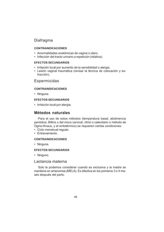46
Diafragma
CONTRAINDICACIONES
• Anormalidades anatómicas de vagina o útero.
• Infección del tracto urinario a repetición (relativa).
EFECTOS SECUNDARIOS
• Irritación local por aumento de la sensibilidad o alergia.
• Lesión vaginal traumática (revisar la técnica de colocación y ex-
tracción).
Espermicidas
CONTRAINDICACIONES
• Ninguna.
EFECTOS SECUNDARIOS
• Irritación local por alergia.
Métodos naturales
Para el uso de estos métodos (temperatura basal, abstinencia
periódica, Billins o del moco cervical, ritmo o calendario o método de
Ogino-Knaus, y el sintotérmico) se requieren ciertas condiciones:
• Ciclo menstrual regular.
• Entrenamiento.
CONTRAINDICACIONES
• Ninguna.
EFECTOS SECUNDARIOS
• Ninguno.
Lactancia materna
Solo la podemos considerar cuando es exclusiva y la madre se
mantiene en amenorrea (MELA). Es efectiva en los primeros 3 o 4 me-
ses después del parto.
 