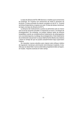 51
La tasa de eficacia del RU-486 decrece a medida que la amenorrea
se prolonga. En mujeres con amenorrea de hasta 8 semanas de
duración, la tasa promedio de aborto completo es de 63 %. Cuando
se limita al tratamiento a mujeres con solo 10 días de retraso menstrual,
se logra una tasa de eficacia de 85 %.
La eficacia del medicamento cuando se administra solo es menor
que la de las opciones actuales: la aspiración al vacío y la terapia de
prostaglandina. Sin embargo, se pueden obtener tasas de eficacia
aceptables cuando se complementa el tratamiento de antiprogestina
con una dosis baja de un análogo de prostaglandina. Este tratamiento
de combinación secuencial no causa relativamente efectos secundarios
y tiene la ventaja de que se puede autoadministrar bajo supervisión
médica.
Se necesitan nuevos estudios para mejorar este enfoque médico
de regulación menstrual y terminación del embarazo incipiente. A me-
dida que se desarrollan nuevos esteroides progestacionales se logran,
sin dudas, mayores avances en este campo.
 