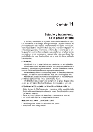 57
Capítulo 11
Estudio y tratamiento
de la pareja infértil
El estudio y tratamiento de la pareja infértil continúa siendo un capí-
tulo importante en el campo de la ginecología. La gran variedad de
posibles factores causales de este fenómeno trae como consecuen-
cia la necesidad de utilizar muchos recursos para la investigación de
estos casos y para su tratamiento posterior. Es necesario, por lo tan-
to, que el procedimiento investigativo vaya de lo más simple a lo más
complejo, en forma consecuente y escalonada, y de acuerdo con las
posibilidades del nivel de atención y con el lugar donde se realiza la
investigación.
CONCEPTOS
Infertilidad: es la incapacidad de una pareja para la reproducción.
Infertilidad primaria: es la incapacidad de una pareja para la repro-
ducción, y que se prolonga más allá de 1 año de vida sexual estable,
sin que exista el antecedente de algún embarazo previo.
Infertilidad secundaria: cuando después de un embarazo ha trans-
currido 1 año de vida sexual estable o más, sin haber logrado otro.
Aborto habitual: se denomina así a la aparición de tres abortos es-
pontáneos consecutivos o más en la misma mujer.
Infertilidad sin causa aparente: comprende el grupo de pacientes
en las que sin lograr identificar la causa, el embarazo no se logra.
REQUERIMIENTOS PARA EL ESTUDIO DE LA PAREJA INFÉRTIL
• Mujer de más de 20 años de edad y menos de 35. La aparición de la
fertilización asistida puede establecer mayor flexibilidad al conside-
rar la edad superior.
• Estar ambos cónyuges de acuerdo con someterse al estudio.
• No existir contraindicaciones para el embarazo.
METODOLOGÍA PARA LA INVESTIGACIÓN
• La investigación puede durar hasta 1 año o más.
• Evaluación de la pareja infértil.
 