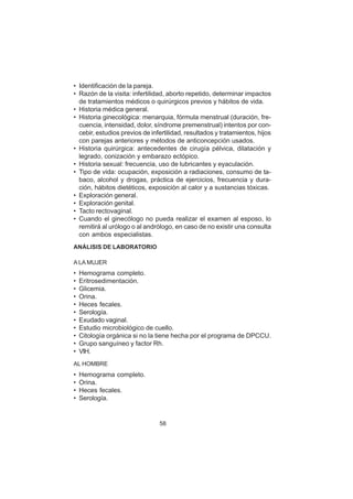 58
• Identificación de la pareja.
• Razón de la visita: infertilidad, aborto repetido, determinar impactos
de tratamientos médicos o quirúrgicos previos y hábitos de vida.
• Historia médica general.
• Historia ginecológica: menarquia, fórmula menstrual (duración, fre-
cuencia, intensidad, dolor, síndrome premenstrual) intentos por con-
cebir, estudios previos de infertilidad, resultados y tratamientos, hijos
con parejas anteriores y métodos de anticoncepción usados.
• Historia quirúrgica: antecedentes de cirugía pélvica, dilatación y
legrado, conización y embarazo ectópico.
• Historia sexual: frecuencia, uso de lubricantes y eyaculación.
• Tipo de vida: ocupación, exposición a radiaciones, consumo de ta-
baco, alcohol y drogas, práctica de ejercicios, frecuencia y dura-
ción, hábitos dietéticos, exposición al calor y a sustancias tóxicas.
• Exploración general.
• Exploración genital.
• Tacto rectovaginal.
• Cuando el ginecólogo no pueda realizar el examen al esposo, lo
remitirá al urólogo o al andrólogo, en caso de no existir una consulta
con ambos especialistas.
ANÁLISIS DE LABORATORIO
A LA MUJER
• Hemograma completo.
• Eritrosedimentación.
• Glicemia.
• Orina.
• Heces fecales.
• Serología.
• Exudado vaginal.
• Estudio microbiológico de cuello.
• Citología orgánica si no la tiene hecha por el programa de DPCCU.
• Grupo sanguíneo y factor Rh.
• VIH.
AL HOMBRE
• Hemograma completo.
• Orina.
• Heces fecales.
• Serología.
 