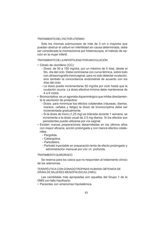 63
TRATAMIENTO DELFACTOR UTERINO
Solo los miomas submucosos de más de 3 cm o mayores que
puedan obstruir el ostium en infertilidad sin causa determinada, debe
ser considerada la miomectomía por histeroscopia, el método de op-
ción en la mujer infértil.
TRATAMIENTO DE LAINFERTILIDAD PORANOVULACIÓN
• Citrato de clomifeno (CC):
- Dosis: de 50 a 150 mg/día, por un máximo de 5 días, desde el
5to. día del ciclo. Debe controlarse con curva térmica, sobre todo
con ultrasonografía transvaginal, para no solo detectar ovulación,
sino también la concordancia endometrial de acuerdo con los
días del ciclo.
- La dosis puede incrementarse 50 mg/día por ciclo hasta que la
ovulación ocurra. La dosis efectiva mínima debe mantenerse de
4 a 6 ciclos.
• Bromocriptina: es un agonista dopaminérgico que inhibe directamen-
te la secreción de prolactina:
- Dosis: para minimizar los efectos colaterales (náuseas, diarrea,
mareos, cefalea y fatiga) la dosis de bromocriptina debe ser
incrementada gradualmente.
- Si la dosis de inicio (1,25 mg) es tolerada durante 1 semana, se
incrementa a la dosis usual de 2,5 mg diarios. Si los efectos son
persistentes puede utilizarse por vía vaginal.
• Existen nuevas preparaciones desarrolladas en los últimos años
con mayor eficacia, acción prolongada y con menos efectos colate-
rales.
- Pergolide.
- Cabergolina.
- Parlodelsro.
- Parlodel inyectable en preparación lenta de efecto prolongado y
administración mensual por vía i.m. profunda.
TRATAMIENTOQUIRÚRGICO
Se reserva para los casos que no responden al tratamiento clínico
de los adenomas.
TERAPÉUTICA CON GONADOTROPINAS HUMANA OBTENIDA DE
ORINA DE MUJERES MENOPÁUSICAS (HMG)
Las candidatas más apropiadas son aquellas del Grupo 1 de la
OMS con fallo hipofisario:
• Pacientes con amenorrea hipotalámica.
 