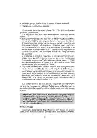 64
• Pacientes en que ha fracasado la terapéutica con clomifeno.
• Técnicas de reproducción asistida.
El preparado comercial posee 75 U de FSH y 75 U de LH en ámpulas
para uso intramuscular.
Los esquemas terapéuticos recientes ofrecen resultados alenta-
dores:
• Step-up: comienza el día 4 o 5 del ciclo con dosis muy bajas de hMG,
por ejemplo 37,5 U (media ampolla diariamente durante 5 a 7 días).
Si en ese tiempo se duplica como mínimo el estradiol, respecto a la
determinación basal, y el crecimiento folicular es mayor que 9 mm,
se considera alcanzado el umbral de respuesta, y se mantiene igual
dosis hasta la administración de hCG. Pero si no hay respuesta, se
incrementa la dosis a 75 U diarias por otro de 5 a 7 días y se repiten
los controles.
Si se alcanza el umbral de respuesta, se prosigue con la misma po-
sología hasta que el folículo mayor supere los 16 mm de diámetro.
Entonces se suspende hMG, y 24 horas después se aplican 10 000 U
de hCG. El procedimiento se cancela si se comprueba la existencia de
tres folículos o más mayores que 16 mm.
• Step-down: este esquema tiene un enfoque más fisiológico. Se ini-
cia el estímulo el día 5to. del ciclo con 2 ámpulas de hMG/día, y se
comprueba si hay crecimiento folicular: si se observan folículos ma-
yores que 9 mm o iguales, se reduce la dosis a la mitad (siempre
debe realizarse ecografía antes del tratamiento). Según el control
de estradiol y la ecografía, se mantiene o reduce la dosificación, y
se continúa hasta la aplicación de la hCG.
Las complicaciones de esta terapéutica pueden ser: incremento
de abortos y embarazos múltiples. Actualmente es factible para la
paciente reducir la gestación múltiple, síndrome de hiperestimulación
ovárico.
Importante. Por lo costoso de la terapéutica con gonadotropina,
el control que exige por ciclo y sus complicaciones, debe
imponerse por médicos experimentados y en servicios dotados
con las técnicas y medicamentos requeridos para tratamiento
de sus complicaciones.
FSH purificada
Se obtiene por proceso de purificación, para lo que se utilizan
anticuerpos monoclonales que fijan la FSH de los extractos urinarios,
 