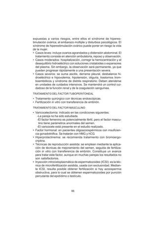66
expuestas a varios riesgos, entre ellos el síndrome de hiperes-
timulación ovárica, el embarazo múltiple y disturbios psicológicos. El
síndrome de hiperestimulación ovárico puede poner en riesgo la vida
de la mujer.
• Casos leves: incluye ovarios agrandados y distensión abdominal. El
tratamiento consiste en atención ambulatoria, reposo y observación.
• Casos moderados: hospitalización, corregir la hemocentración y el
desequilibrio hidroeléctrico con soluciones cristaloides o expansores
del plasma. Sin embargo, la observación será permanente, ya que
pueden progresar rápidamente a una presentación severa.
• Casos severos: se suma ascitis, derrame pleural, desbalance hi-
droeléctrico e hipovolemia, hipotensión, oliguria, trastornos trom-
boembólicos y síndrome de distrés respiratorio. Deben atenderse
en unidades de cuidados intensivos. Se mantendrá un control cui-
dadoso de la función renal y de la coagulación sanguínea.
TRATAMIENTO DEL FACTOR TUBOPERITONEAL
• Tratamiento quirúrgico con técnicas endoscópicas.
• Fertilización in vitro con transferencia de embrión.
TRATAMIENTO DEL FACTOR MASCULINO
• Varicocelectomía: indicado en las condiciones siguientes:
-La pareja no ha sido estudiada.
-El factor femenino es potencialmente fértil, pero el factor mascu-
lino tiene parámetros anormales del semen.
-El varicocele está presente en el estudio realizado.
• Factor hormonal: en pacientes oligoazoospérmicos con insuficien-
cia gonadotrófica. Se tratarán con hMG y hCG.
• Hiperprolactinemia: se recomienda tratamiento con bromoergo-
criptina.
• Técnicas de reproducción asistida: se emplean mediante la aplica-
ción de técnicas de mejoramiento del semen, seguida de fertiliza-
ción in vitro con transferencia de embrión. Constituye un avance
para tratar este factor, aunque en muchas parejas los resultados no
son satisfactorios.
• Inyección introcistoplasmática de espermatozoides (ICSI): es la téc-
nica de microfertilización asistida, usada con exclusividad. Median-
te ICSI, resulta posible obtener fertilización si hay azoospermia
obstructiva, para lo cual se obtienen espermatozoides por punción
percutante del epidídimo o testículo.
 