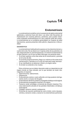 74
Capítulo 14
Endometriosis
La endometriosis se define como la presencia de tejido endometrial
(glándulas y estroma) fuera del útero. Los sitios más frecuentes de
implantación son vísceras pélvicas y peritoneo, pero pueden obser-
varse implantes endometriósicos en casi cualquier parte del cuerpo.
La endometriosis es un problema ginecológico en mujeres de edad
reproductiva, quienes presentan dolor pélvico, dispareunia o infecun-
didad.
DIAGNÓSTICO
La endometriosis habitualmente aparece en los decenios tercero y
cuarto de la vida. No se observa en mujeres antes de la pubertad y es
raro diagnosticarla en posmenopáusicas. El síntoma fundamental es
el dolor pelviano, por lo que se debe interrogar a la paciente sobre:
• Si el dolor aparece unos días antes de la menstruación y persiste
en el curso de ella.
• Si aumenta progresivamente y llega a su máximo el día antes de la
menstruación y persiste en el curso de esta para luego decrecer.
• Si se manifiesta en el abdomen inferior y la región sacra.
• Si el dolor se extiende a los muslos.
Otros síntomas que se deben descartar están en dependencia del
órgano donde se haya ubicado, por lo que también se harán inte-
rrogantes al respecto:
• Hipermenorrea: adenomiosis.
• Dispareunia.
• Endometriosis ovárica: ovario adherido a la hoja posterior del liga-
mento ancho o al saco de Douglas.
• Endometriosis del fórnix posterior propagada al tabique rectovaginal.
• Endometriosis propagada al perineo y la vagina.
• Tenesmo rectal, proctalgia y síntomas de oclusión intestinal. Pro-
ceso estenosante ubicado en las paredes intestinales o el tabique
rectovaginal.
• Cistalgia, tenesmo vesical y polaquiuria.
• Síntomas de reacción peritoneal se unen al dolor, como náuseas,
vómitos y tenesmo rectal y vesical en la endometriosis peritoneal.
 