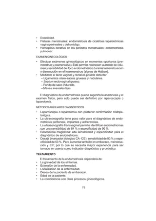 75
• Esterilidad.
• Fístulas menstruales: endometriosis de cicatrices laparotómicas
vaginoperineales o del ombligo.
• Hemoptisis iterativa en los periodos menstruales: endometriosis
pulmonar.
EXAMEN GINECOLÓGICO
• Efectuar exámenes ginecológicos en momentos oportunos (pre-
menstruo y posmenstruo). Esto permite reconocer: aumento de volu-
men y sensibilidad del foco endometriósico durante la menstruación
y disminución en el intermenstruo (signos de Halban).
• Mediante el tacto vaginal y rectal es posible detectar:
– Ligamentos útero-sacros gruesos y nodulares.
– Septum rectovaginal grueso.
– Fondo de saco indurado.
– Masas anexiales fijas.
El diagnóstico de endometriosis puede sugerirlo la anamnesis y el
examen físico, pero solo puede ser definitivo por laparoscopia o
laparotomía.
MÉTODOSAUXILIARES DIAGNÓSTICOS
• Laparoscopia o laparotomía con posterior confirmación histopa-
tológica.
• La ultrasonografía tiene poco valor para el diagnóstico de endo-
metriosis peritoneal, implantes y adherencias.
• La ultrasonografía transvaginal permite identificar endometriomas
con una sensibilidad de 84 % y especificidad de 90 %.
• Resonancia magnética: alta sensibilidad y especificidad para el
diagnóstico de endometriosis.
• Dosaje (marcador biológico CA-125): sensibilidad de 93 % y espe-
cificidad de 53 %. Pero aumenta también en embarazo, menstrua-
ción y EIP, por lo que se necesita mayor experiencia para ser
tomado en cuenta como indicador diagnóstico y pronóstico.
TRATAMIENTO
El tratamiento de la endometriosis dependerá de:
• La gravedad de los síntomas.
• Extensión de la enfermedad.
• Localización de la enfermedad.
• Deseo de la paciente de embarazar.
• Edad de la paciente.
• La coincidencia con otros procesos ginecológicos.
 