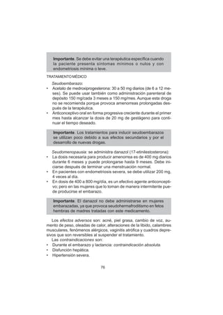 76
Importante. Se debe evitar una terapéutica específica cuando
la paciente presenta síntomas mínimos o nulos y con
endometriosis mínima o leve.
TRATAMIENTO MÉDICO
Seudoembarazo:
• Acetato de medroxiprogesterona: 30 a 50 mg diarios (de 6 a 12 me-
ses). Se puede usar también como administración parenteral de
depósito 150 mg/cada 3 meses a 150 mg/mes. Aunque esta droga
no se recomienda porque provoca amenorreas prolongadas des-
pués de la terapéutica.
• Anticonceptivo oral en forma progresiva creciente durante el primer
mes hasta alcanzar la dosis de 20 mg de gestágeno para conti-
nuar el tiempo deseado.
Importante. Los tratamientos para inducir seudoembarazos
se utilizan poco debido a sus efectos secundarios y por el
desarrollo de nuevas drogas.
Seudomenopausia: se administra danazol (17-etinilestosterona):
• La dosis necesaria para producir amenorrea es de 400 mg diarios
durante 6 meses y puede prolongarse hasta 9 meses. Debe ini-
ciarse después de terminar una menstruación normal.
• En pacientes con endometriosis severa, se debe utilizar 200 mg,
4 veces al día.
• En dosis de 400 a 800 mg/día, es un efectivo agente anticoncepti-
vo; pero en las mujeres que lo toman de manera intermitente pue-
de producirse el embarazo.
Importante. El danazol no debe administrarse en mujeres
embarazadas, ya que provoca seudohermafroditismo en fetos
hembras de madres tratadas con este medicamento.
Los efectos adversos son: acné, piel grasa, cambio de voz, au-
mento de peso, oleadas de calor, alteraciones de la libido, calambres
musculares, fenómenos alérgicos, vaginitis atrófica y cuadros depre-
sivos que son reversibles al suspender el tratamiento.
Las contraindicaciones son:
• Durante el embarazo y lactancia: contraindicación absoluta.
• Disfunción hepática.
• Hipertensión severa.
 