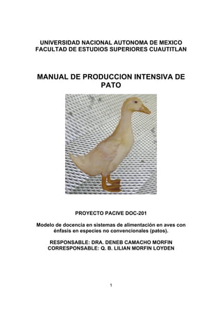 UNIVERSIDAD NACIONAL AUTONOMA DE MEXICO 
FACULTAD DE ESTUDIOS SUPERIORES CUAUTITLAN 
MANUAL DE PRODUCCION INTENSIVA DE 
PATO 
PROYECTO PACIVE DOC-201 
Modelo de docencia en sistemas de alimentación en aves con 
énfasis en especies no convencionales (patos). 
RESPONSABLE: DRA. DENEB CAMACHO MORFIN 
CORRESPONSABLE: Q. B. LILIAN MORFIN LOYDEN 
1 
 