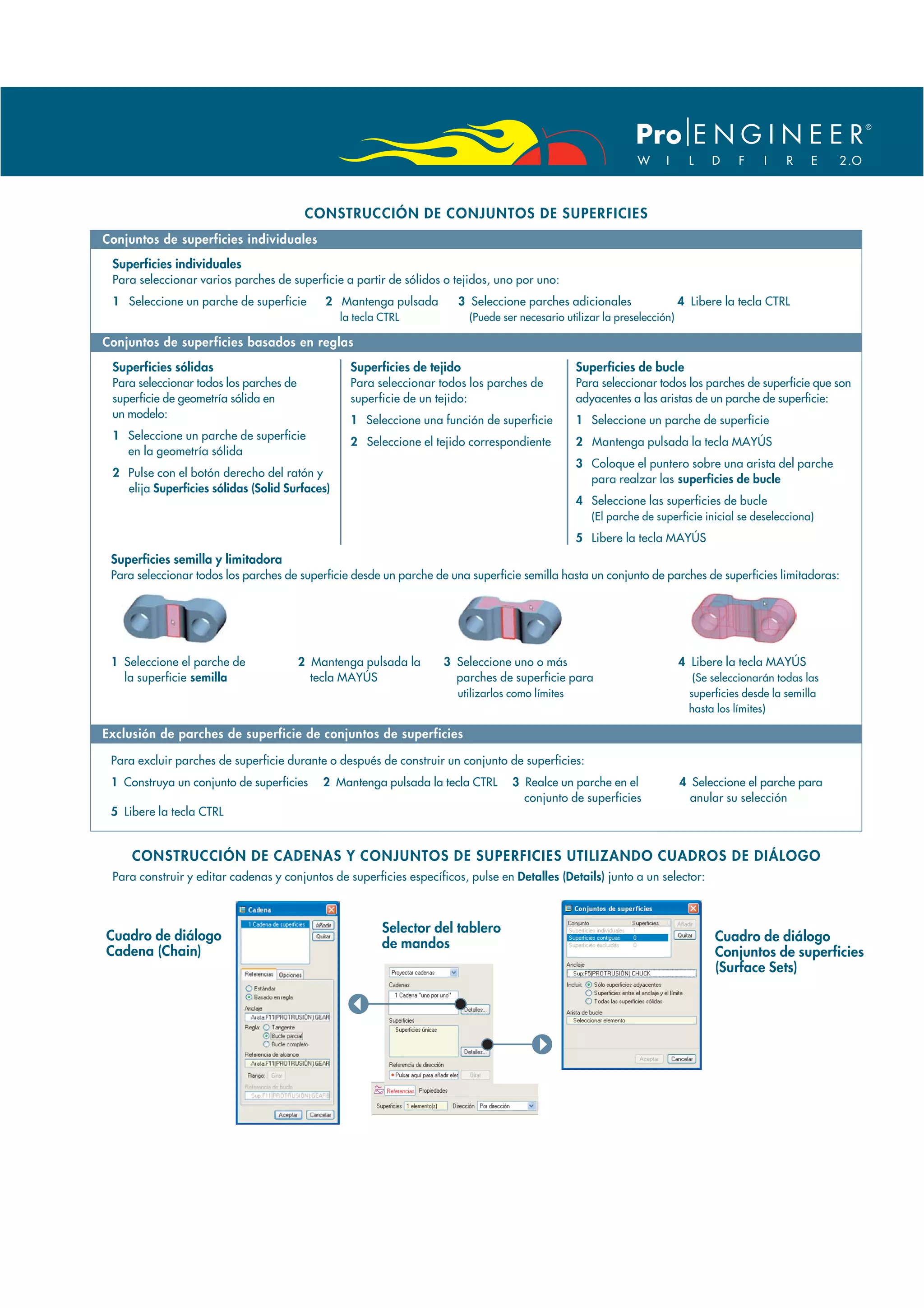 CONSTRUCCIÓN DE CONJUNTOS DE SUPERFICIES
Conjuntos de superficies individuales
 Superficies individuales
 Para seleccionar varios parches de superficie a partir de sólidos o tejidos, uno por uno:
 1 Seleccione un parche de superficie        2 Mantenga pulsada        3 Seleccione parches adicionales                   4 Libere la tecla CTRL
                                                la tecla CTRL            (Puede ser necesario utilizar la preselección)

Conjuntos de superficies basados en reglas

 Superficies sólidas                              Superficies de tejido                          Superficies de bucle
 Para seleccionar todos los parches de            Para seleccionar todos los parches de          Para seleccionar todos los parches de superficie que son
 superficie de geometría sólida en                superficie de un tejido:                       adyacentes a las aristas de un parche de superficie:
 un modelo:
                                                  1 Seleccione una función de superficie         1 Seleccione un parche de superficie
 1 Seleccione un parche de superficie
                                                  2 Seleccione el tejido correspondiente         2 Mantenga pulsada la tecla MAYÚS
   en la geometría sólida
                                                                                                 3 Coloque el puntero sobre una arista del parche
 2 Pulse con el botón derecho del ratón y
                                                                                                   para realzar las superficies de bucle
   elija Superficies sólidas (Solid Surfaces)
                                                                                                 4 Seleccione las superficies de bucle
                                                                                                    (El parche de superficie inicial se deselecciona)

                                                                                                 5 Libere la tecla MAYÚS
 Superficies semilla y limitadora
 Para seleccionar todos los parches de superficie desde un parche de una superficie semilla hasta un conjunto de parches de superficies limitadoras:




 1 Seleccione el parche de               2 Mantenga pulsada la      3 Seleccione uno o más                                4 Libere la tecla MAYÚS
   la superficie semilla                   tecla MAYÚS                parches de superficie para                             (Se seleccionarán todas las
                                                                      utilizarlos como límites                              superficies desde la semilla
                                                                                                                            hasta los límites)

Exclusión de parches de superficie de conjuntos de superficies

 Para excluir parches de superficie durante o después de construir un conjunto de superficies:
 1 Construya un conjunto de superficies      2 Mantenga pulsada la tecla CTRL     3 Realce un parche en el                4 Seleccione el parche para
                                                                                    conjunto de superficies                 anular su selección
 5 Libere la tecla CTRL


     CONSTRUCCIÓN DE CADENAS Y CONJUNTOS DE SUPERFICIES UTILIZANDO CUADROS DE DIÁLOGO
 Para construir y editar cadenas y conjuntos de superficies específicos, pulse en Detalles (Details) junto a un selector:



                                                         Selector del tablero
Cuadro de diálogo                                                                                                                Cuadro de diálogo
                                                         de mandos
Cadena (Chain)                                                                                                                   Conjuntos de superficies
                                                                                                                                 (Surface Sets)
 
