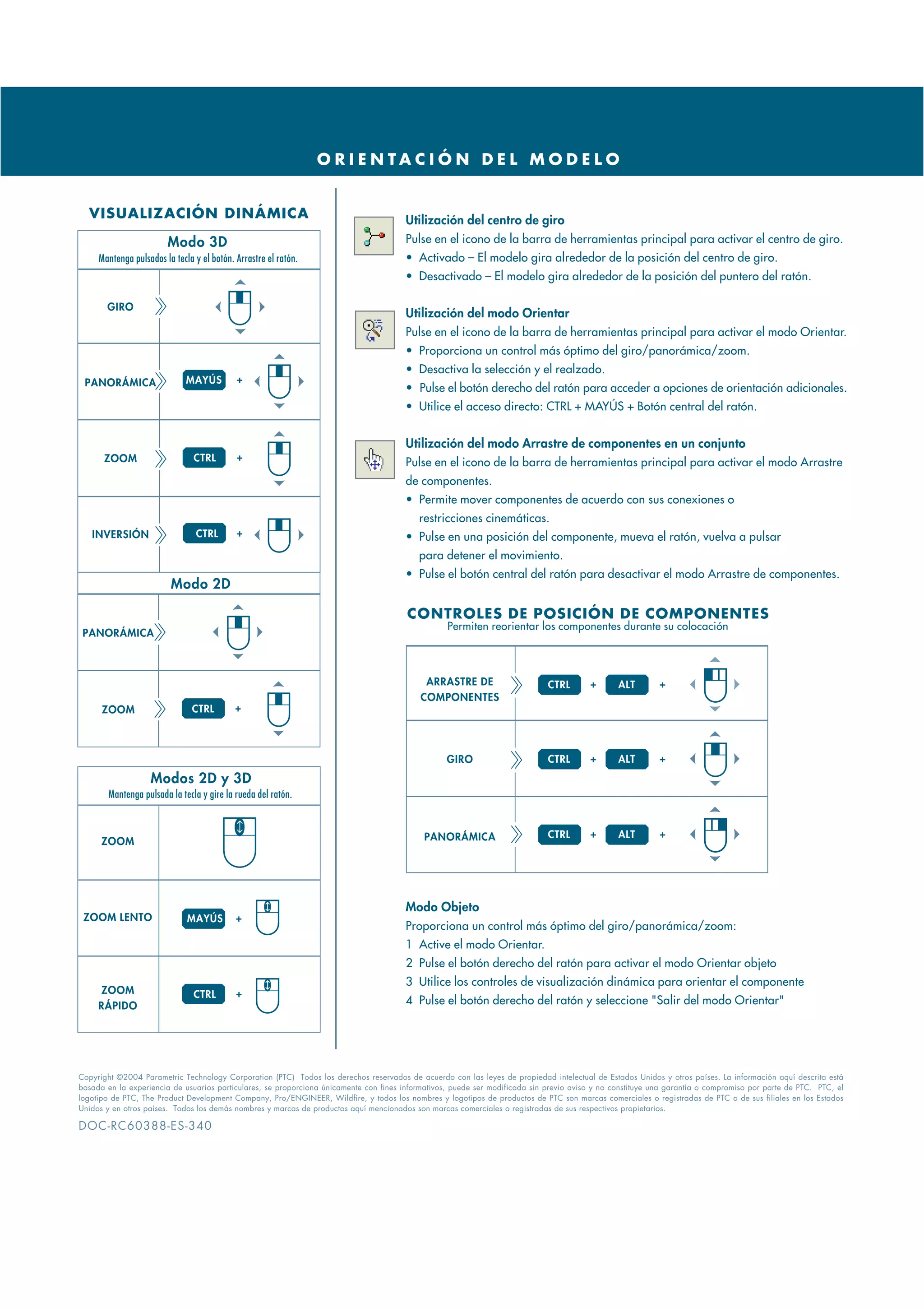 O R I E N TA C I Ó N D E L M O D E L O


  VISUALIZACIÓN DINÁMICA                                                                Utilización del centro de giro
                        Modo 3D                                                         Pulse en el icono de la barra de herramientas principal para activar el centro de giro.
     Mantenga pulsados la tecla y el botón. Arrastre el ratón.                          • Activado – El modelo gira alrededor de la posición del centro de giro.
                                                                                        • Desactivado – El modelo gira alrededor de la posición del puntero del ratón.

       GIRO
                                                                                        Utilización del modo Orientar
                                                                                        Pulse en el icono de la barra de herramientas principal para activar el modo Orientar.
                                                                                        • Proporciona un control más óptimo del giro/panorámica/zoom.
                                                                                        • Desactiva la selección y el realzado.
 PANORÁMICA                   MAYÚS         +
                                                                                        • Pulse el botón derecho del ratón para acceder a opciones de orientación adicionales.
                                                                                        • Utilice el acceso directo: CTRL + MAYÚS + Botón central del ratón.


                                                                                        Utilización del modo Arrastre de componentes en un conjunto
      ZOOM                      CTRL        +
                                                                                        Pulse en el icono de la barra de herramientas principal para activar el modo Arrastre
                                                                                        de componentes.
                                                                                        • Permite mover componentes de acuerdo con sus conexiones o
                                                                                           restricciones cinemáticas.
   INVERSIÓN                    CTRL        +                                           • Pulse en una posición del componente, mueva el ratón, vuelva a pulsar
                                                                                           para detener el movimiento.
                                                                                        • Pulse el botón central del ratón para desactivar el modo Arrastre de componentes.
                         Modo 2D

                                                                                        CONTROLES DE POSICIÓN DE COMPONENTES
                                                                                                   Permiten reorientar los componentes durante su colocación
 PANORÁMICA



                                                                                             ARRASTRE DE                      CTRL       +       ALT        +
                                                                                            COMPONENTES
      ZOOM                     CTRL         +




                                                                                                   GIRO                       CTRL       +       ALT        +

                   Modos 2D y 3D
        Mantenga pulsada la tecla y gire la rueda del ratón.


                                                                                             PANORÁMICA                       CTRL       +       ALT        +
      ZOOM




                                                                                        Modo Objeto
 ZOOM LENTO                   MAYÚS         +
                                                                                        Proporciona un control más óptimo del giro/panorámica/zoom:
                                                                                        1 Active el modo Orientar.
                                                                                        2 Pulse el botón derecho del ratón para activar el modo Orientar objeto
                                                                                        3 Utilice los controles de visualización dinámica para orientar el componente
     ZOOM                       CTRL        +
     RÁPIDO                                                                             4 Pulse el botón derecho del ratón y seleccione "Salir del modo Orientar"




Copyright ©2004 Parametric Technology Corporation (PTC) Todos los derechos reservados de acuerdo con las leyes de propiedad intelectual de Estados Unidos y otros países. La información aquí descrita está
basada en la experiencia de usuarios particulares, se proporciona únicamente con fines informativos, puede ser modificada sin previo aviso y no constituye una garantía o compromiso por parte de PTC. PTC, el
logotipo de PTC, The Product Development Company, Pro/ENGINEER, Wildfire, y todos los nombres y logotipos de productos de PTC son marcas comerciales o registradas de PTC o de sus filiales en los Estados
Unidos y en otros países. Todos los demás nombres y marcas de productos aquí mencionados son marcas comerciales o registradas de sus respectivos propietarios.

DOC-RC60388-ES-340
 